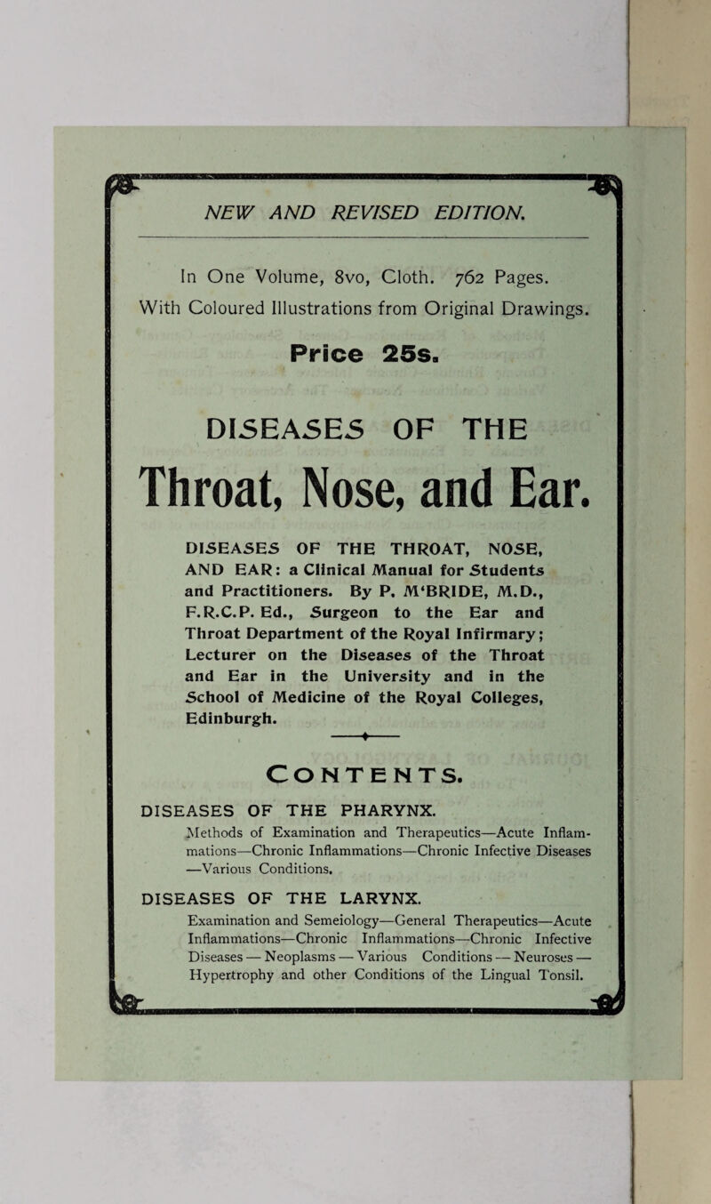 In One Volume, 8vo, Cloth. 762 Pages. With Coloured Illustrations from Original Drawings. Price 25s. DISEASES OF THE Throat, Nose, and Ear. DISEASES OF THE THROAT, NOSE, AND EAR: a Clinical Manual for Students and Practitioners. By P. M‘BRIDE, M.D., F.R.C.P. Ed., Surgeon to the Ear and Throat Department of the Royal Infirmary; Lecturer on the Diseases of the Throat and Ear in the University and in the School of Medicine of the Royal Colleges, Edinburgh. -♦- Contents. DISEASES OF THE PHARYNX. Methods of Examination and Therapeutics—Acute Inflam¬ mations—Chronic Inflammations—Chronic Infective Diseases —Various Conditions. DISEASES OF THE LARYNX. Examination and Semeiology—General Therapeutics—Acute Inflammations—Chronic Inflammations—Chronic Infective Diseases — Neoplasms — Various Conditions — Neuroses — Hypertrophy and other Conditions of the Lingual Tonsil.