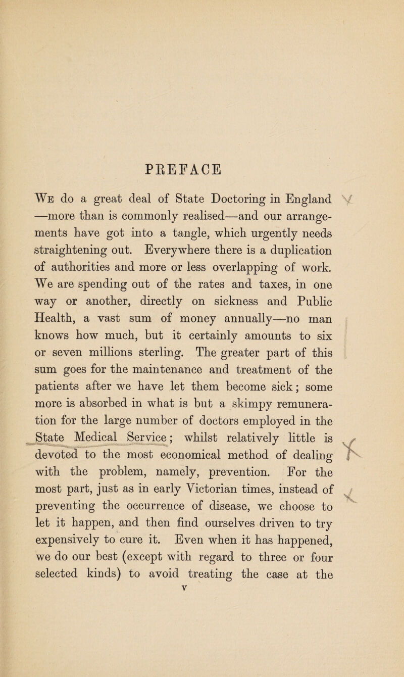 PREFACE We do a great deal of State Doctoring in England —more than is commonly realised—and our arrange¬ ments have got into a tangle, which urgently needs straightening out. Everywhere there is a duplication of authorities and more or less overlapping of work. We are spending out of the rates and taxes, in one way or another, directly on sickness and Public Health, a vast sum of money annually—no man knows how much, but it certainly amounts to six or seven millions sterling. The greater part of this sum goes for the maintenance and treatment of the patients after we have let them become sick; some more is absorbed in what is but a skimpy remunera¬ tion for the large number of doctors employed in the State Medical Service; whilst relatively little is devoted to the most economical method of dealing with the problem, namely, prevention. For the most part, just as in early Victorian times, instead of preventing the occurrence of disease, we choose to let it happen, and then find ourselves driven to try expensively to cure it. Even when it has happened, we do our best (except with regard to three or four selected kinds) to avoid treating the case at the