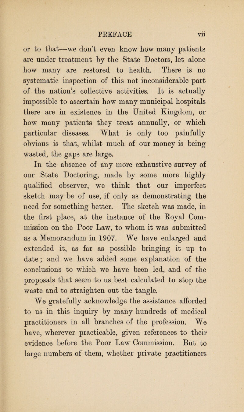 or to that—we don’t even know how many patients are under treatment by the State Doctors, let alone how many are restored to health. There is no systematic inspection of this not inconsiderable part of the nation’s collective activities. It is actually impossible to ascertain how many municipal hospitals there are in existence in the United Kingdom, or how many patients they treat annually, or which particular diseases. What is only too painfully obvious is that, whilst much of our money is being wasted, the gaps are large. In the absence of any more exhaustive survey of our State Doctoring, made by some more highly qualified observer, we think that our imperfect sketch may be of use, if only as demonstrating the need for something better. The sketch was made, in the first place, at the instance of the Royal Com¬ mission on the Poor Law, to whom it was submitted as a Memorandum in 1907. We have enlarged and extended it, as far as possible bringing it up to date; and we have added some explanation of the conclusions to which we have been led, and of the proposals that seem to us best calculated to stop the waste and to straighten out the tangle. We gratefully acknowledge the assistance afforded to us in this inquiry by many hundreds of medical practitioners in all branches of the profession. We have, wherever practicable, given references to their evidence before the Poor Law Commission. But to large numbers of them, whether private practitioners