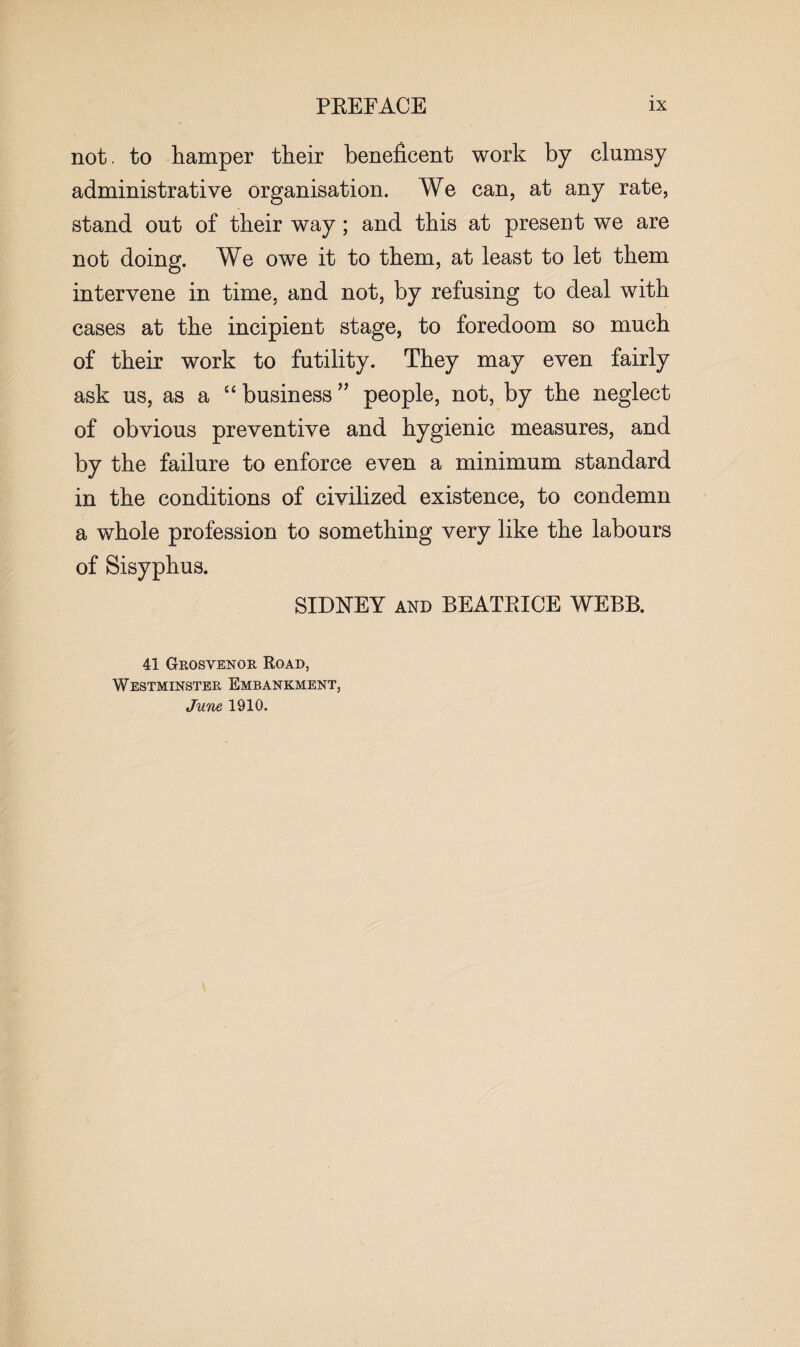 not. to hamper their beneficent work by clumsy administrative organisation. We can, at any rate, stand out of their way; and this at present we are not doing. We owe it to them, at least to let them intervene in time, and not, by refusing to deal with cases at the incipient stage, to foredoom so much of their work to futility. They may even fairly ask us, as a “business” people, not, by the neglect of obvious preventive and hygienic measures, and by the failure to enforce even a minimum standard in the conditions of civilized existence, to condemn a whole profession to something very like the labours of Sisyphus. SIDNEY and BEATRICE WEBB. 41 Grosvenor Road, Westminster Embankment, June 1910.