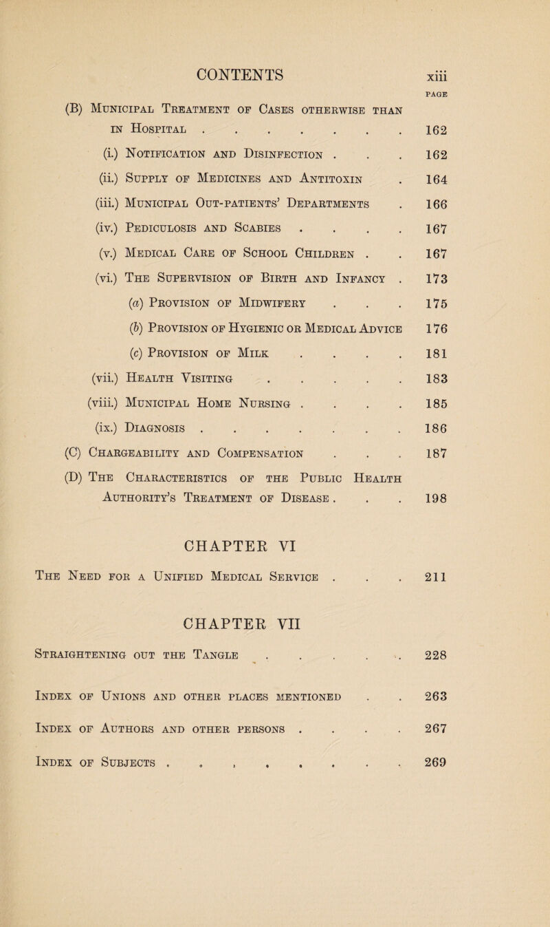 PAGE (B) Municipal Treatment of Cases otherwise than in Hospital.162 (i.) Notification and Disinfection . . . 162 (ii.) Supply of Medicines and Antitoxin . 164 (iii.) Municipal Out-patients’ Departments . 166 (iv.) Pediculosis and Scabies . . . . 167 (y.) Medical Care of School Children . . 167 (vi.) The Supervision of Birth and Infancy . 173 (a) Provision of Midwifery . . .175 (b) Provision of Hygienic or Medical Advice 176 (c) Provision of Milk . . . . 181 (vii.) Health Visiting . . . . .183 (viii.) Municipal Home Nursing . . . . 185 (ix.) Diagnosis.186 (C) Chargeability and Compensation . . . 187 (D) The Characteristics of the Public Health Authority’s Treatment of Disease . . . 198 CHAPTER VI The Need for a Unified Medical Service . . . 211 CHAPTER VII Straightening out the Tangle . . . . 228 Index of Unions and other places mentioned . . 263 Index of Authors and other persons .... 267 Index of Subjects 269