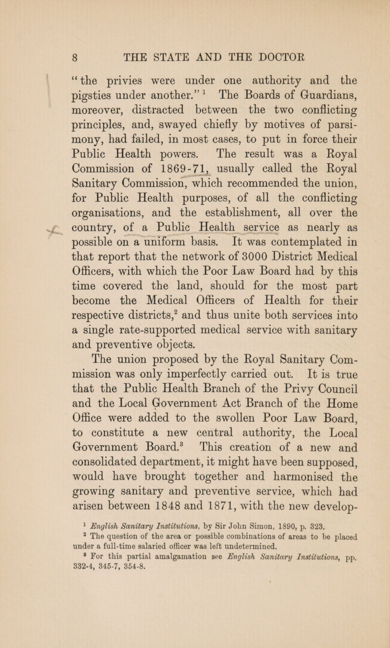 “ the privies were under one authority and the pigsties under another.” 1 The Boards of Guardians, moreover, distracted between the two conflicting principles, and, swayed chiefly by motives of parsi¬ mony, had failed, in most cases, to put in force their Public Health powers. The result was a Royal Commission of 1869-71, usually called the Royal Sanitary Commission, which recommended the union, for Public Health purposes, of all the conflicting organisations, and the establishment, all over the country, of a Public Health service as nearly as possible on a uniform basis. It was contemplated in that report that the network of 3000 District Medical Officers, with which the Poor Law Board had by this time covered the land, should for the most part become the Medical Officers of Health for their respective districts,2 and thus unite both services into a single rate-supported medical service with sanitary and preventive objects. The union proposed by the Royal Sanitary Com¬ mission was only imperfectly carried out. It is true that the Public Health Branch of the Privy Council and the Local Government Act Branch of the Home Office were added to the swollen Poor Law Board, to constitute a new central authority, the Local Government Board.3 This creation of a new and consolidated department, it might have been supposed, would have brought together and harmonised the growing sanitary and preventive service, which had arisen between 1848 and 1871, with the new develop- 1 English Sanitary Institutions, by Sir John Simon, 1890, p. 323. 2 The question of the area or possible combinations of areas to be placed under a full-time salaried officer was left undetermined. 3 For this partial amalgamation see English Sanitary Institutions, pp. 332-4, 345-7, 354-8.