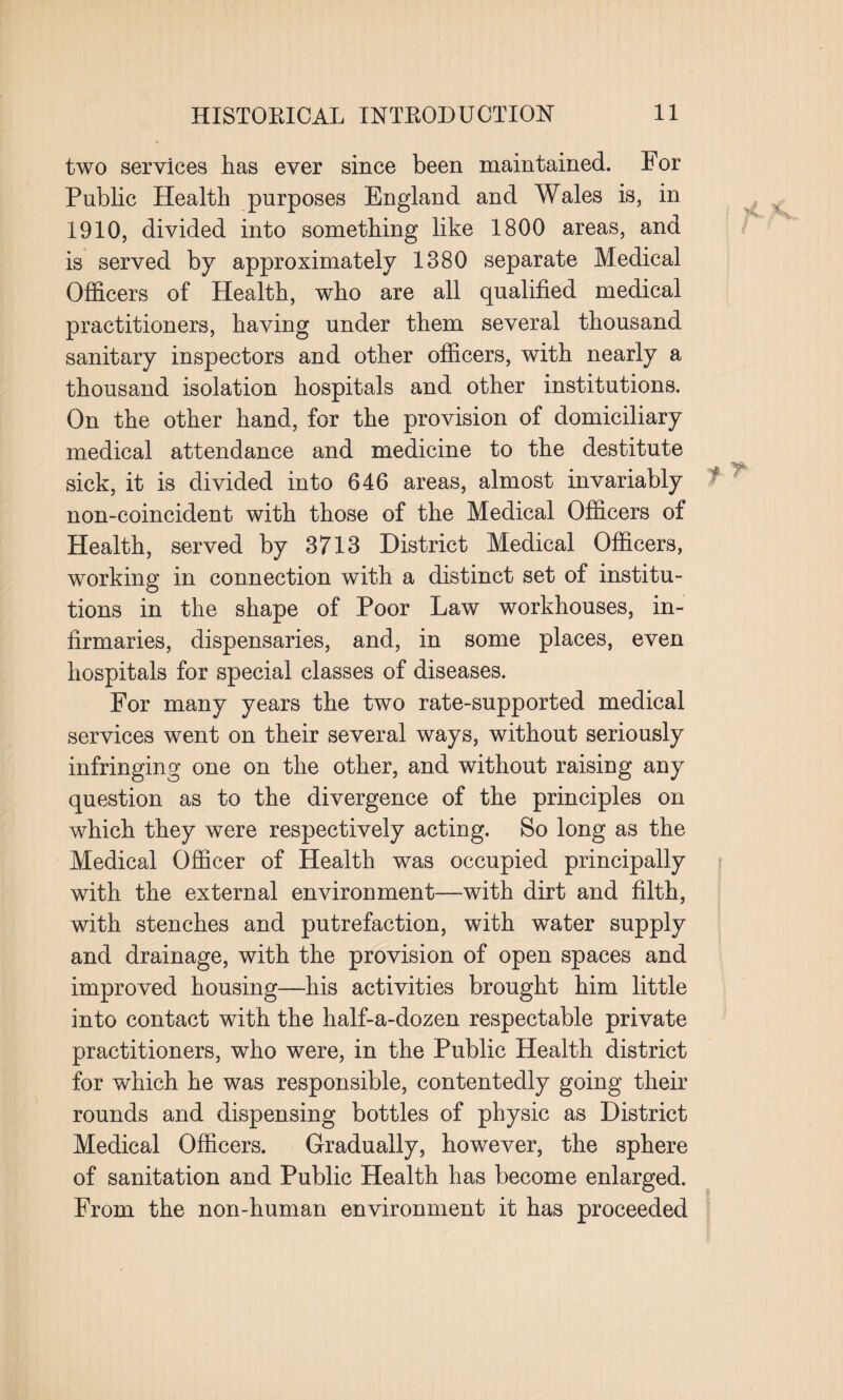two services has ever since been maintained. For Public Health purposes England and Wales is, in 1910, divided into something like 1800 areas, and is served by approximately 1380 separate Medical Officers of Health, who are all qualified medical practitioners, having under them several thousand sanitary inspectors and other officers, with nearly a thousand isolation hospitals and other institutions. On the other hand, for the provision of domiciliary medical attendance and medicine to the destitute sick, it is divided into 646 areas, almost invariably non-coincident with those of the Medical Officers of Health, served by 3713 District Medical Officers, working in connection with a distinct set of institu¬ tions in the shape of Poor Law workhouses, in¬ firmaries, dispensaries, and, in some places, even hospitals for special classes of diseases. For many years the two rate-supported medical services went on their several ways, without seriously infringing one on the other, and without raising any question as to the divergence of the principles on which they were respectively acting. So long as the Medical Officer of Health was occupied principally with the external environment—with dirt and filth, with stenches and putrefaction, with water supply and drainage, with the provision of open spaces and improved housing—his activities brought him little into contact with the half-a-dozen respectable private practitioners, who were, in the Public Health district for which he was responsible, contentedly going their rounds and dispensing bottles of physic as District Medical Officers. Gradually, however, the sphere of sanitation and Public Health has become enlarged. From the non-human environment it has proceeded j