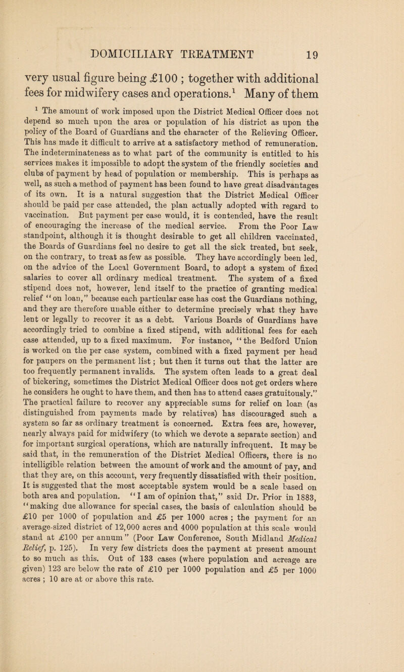 very usual figure being £100 ; together with additional fees for midwifery cases and operations.1 Many of them 1 The amount of work imposed upon the District Medical Officer does not depend so much upon the area or population of his district as upon the policy of the Board of Guardians and the character of the Relieving Officer. This has made it difficult to arrive at a satisfactory method of remuneration. The indeterminateness as to what part of the community is entitled to his services makes it impossible to adopt the system of the friendly societies and clubs of payment by head of population or membership. This is perhaps as well, as such a method of payment has been found to have great disadvantages of its own. It is a natural suggestion that the District Medical Officer should he paid per case attended, the plan actually adopted with regard to vaccination. But payment per case would, it is contended, have the result of encouraging the increase of the medical service. From the Poor Law standpoint, although it is thought desirable to get all children vaccinated, the Boards of Guardians feel no desire to get all the sick treated, but seek, on the contrary, to treat as few as possible. They have accordingly been led, on the advice of the Local Government Board, to adopt a system of fixed salaries to cover all ordinary medical treatment. The system of a fixed stipend does not, however, lend itself to the practice of granting medical relief “on loan,” because each particular case has cost the Guardians nothing, and they are therefore unable either to determine precisely what they have lent or legally to recover it as a debt. Various Boards of Guardians have accordingly tried to combine a fixed stipend, with additional fees for each case attended, up to a fixed maximum. For instance, “the Bedford Union is worked on the per case system, combined with a fixed payment per head for paupers on the permanent list; but then it turns out that the latter are too frequently permanent invalids. The system often leads to a great deal of bickering, sometimes the District Medical Officer does not get orders where he considers he ought to have them, and then has to attend cases gratuitously.” The practical failure to recover any appreciable sums for relief on loan (as distinguished from payments made by relatives) has discouraged such a system so far as ordinary treatment is concerned. Extra fees are, however, nearly always paid for midwifery (to which we devote a separate section) and for important surgical operations, which are naturally infrequent. It may be said that, in the remuneration of the District Medical Officers, there is no intelligible relation between the amount of work and the amount of pay, and that they are, on this account, very frequently dissatisfied with their position. It is suggested that the most acceptable system would be a scale based on both area and population. “I am of opinion that,” said Dr. Prior in 1883, “making due allowance for special cases, the basis of calculation should be £10 per 1000 ot population and £5 per 1000 acres ; the payment for an average-sized district of 12,000 acres and 4000 population at this scale would stand at £100 per annum ” (Poor Law Conference, South Midland Medical Belief\ p. 125). In very few districts does the payment at present amount to so much as this. Out of 133 cases (where population and acreage are given) 123 are below the rate of £10 per 1000 population and £5 per 1000 acres ; 10 are at or above this rate.