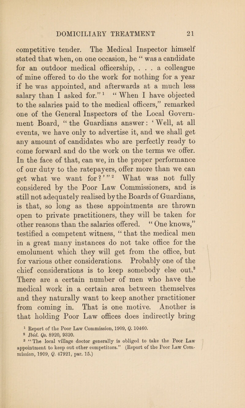 competitive tender. The Medical Inspector himself stated that when, on one occasion, he “ was a candidate for an outdoor medical officership, ... a colleague of mine offered to do the work for nothing for a year if he was appointed, and afterwards at a much less salary than I asked for.” 1 “ When I have objected to the salaries paid to the medical officers,” remarked one of the General Inspectors of the Local Govern¬ ment Board, “the Guardians answer: ‘Well, at all events, we have only to advertise it, and we shall get any amount of candidates who are perfectly ready to come forward and do the work on the terms we offer. In the face of that, can we, in the proper performance of our duty to the ratepayers, offer more than we can get what we want for ? ’ ”2 What was not fully considered by the Poor Law Commissioners, and is still not adequately realised by the Boards of Guardians, is that, so long as these appointments are thrown open to private practitioners, they will be taken for other reasons than the salaries offered. “ One knows,” testified a competent witness, “ that the medical men in a great many instances do not take office for the emolument which they will get from the office, but for various other considerations. Probably one of the chief considerations is to keep somebody else out.3 There are a certain number of men who have the medical work in a certain area between themselves and they naturally want to keep another practitioner from coming in. That is one motive. Another is that holding Poor Law offices does indirectly bring 1 Report of the Poor Law Commission, 1909, Q. 10460. 2 Ibid. Qs. 8920, 9320. 8 ‘ ‘ The local village doctor generally is obliged to take the Poor Law appointment to keep out other competitors.” (Report of the Poor Law Com¬ mission, 1909, Q. 47921, par. 15.)