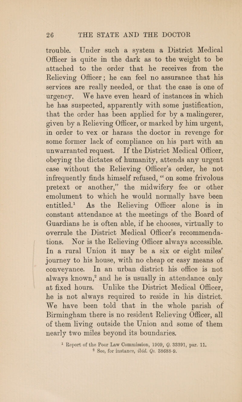 trouble. Under such a system a District Medical Officer is quite in the dark as to the weight to be attached to the order that he receives from the Kelieving Officer; he can feel no assurance that his services are really needed, or that the case is one of urgency. We have even heard of instances in which he has suspected, apparently with some justification, that the order has been applied for by a malingerer, given by a Relieving Officer, or marked by him urgent, in order to vex or harass the doctor in revenge for some former lack of compliance on his part with an unwarranted request. If the District Medical Officer, obeying the dictates of humanity, attends any urgent case without the Relieving Officer’s order, he not infrequently finds himself refused, “ on some frivolous pretext or another,” the midwifery fee or other emolument to which he would normally have been entitled.1 As the Relieving Officer alone is in constant attendance at the meetings of the Board of Guardians he is often able, if he chooses, virtually to overrule the District Medical Officer s recommenda¬ tions. Nor is the Relieving Officer always accessible. In a rural Union it may be a six or eight miles’ journey to his house, with no cheap or easy means of conveyance. In an urban district his office is not always known,2 and he is usually in attendance only at fixed hours. Unlike the District Medical Officer, he is not always required to reside in his district. We have been told that in the whole parish of Birmingham there is no resident Relieving Officer, all of them living outside the Union and some of them nearly two miles beyond its boundaries. 1 Report of the Poor Law Commission, 1909, Q. 33391, par. 11. 2 See, for instance, ibid. Qs. 38688-9.