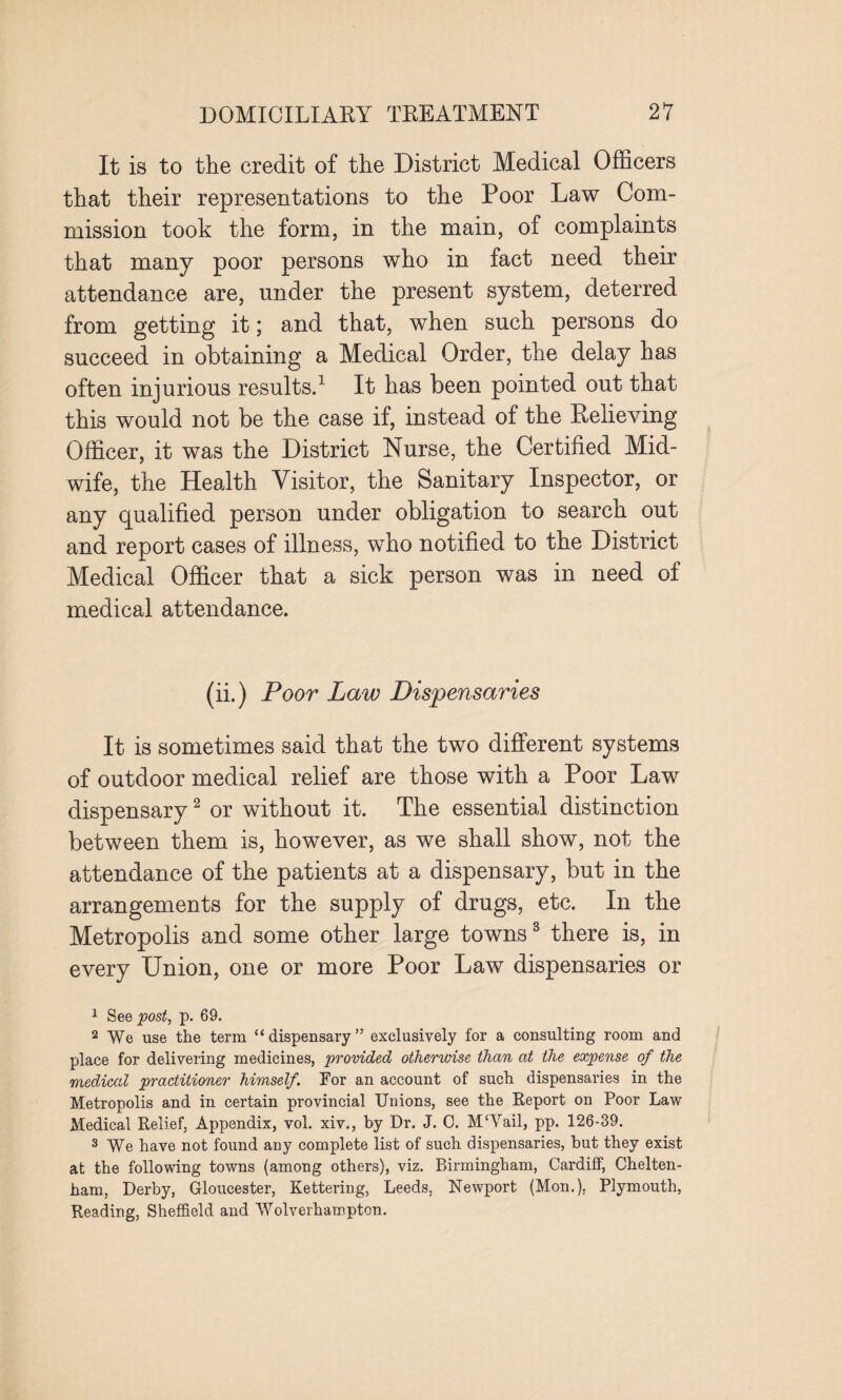 It is to the credit of the District Medical Officers that their representations to the Poor Law Com¬ mission took the form, in the main, of complaints that many poor persons who in fact need their attendance are, under the present system, deterred from getting it; and that, when such persons do succeed in obtaining a Medical Order, the delay has often injurious results.1 It has been pointed out that this would not be the case if, instead of the Relieving Officer, it was the District Nurse, the Certified Mid¬ wife, the Health Visitor, the Sanitary Inspector, or any qualified person under obligation to search out and report cases of illness, who notified to the District Medical Officer that a sick person was in need of medical attendance. (ii.) Poor Law Dispensaries It is sometimes said that the two different systems of outdoor medical relief are those with a Poor Law dispensary2 or without it. The essential distinction between them is, however, as we shall show, not the attendance of the patients at a dispensary, but in the arrangements for the supply of drugs, etc. In the Metropolis and some other large towns3 there is, in every Union, one or more Poor Law dispensaries or 1 See post, p. 69. 2 We use the term “ dispensary ” exclusively for a consulting room and place for delivering medicines, provided otherwise than at the expense of the medical practitioner himself. For an account of such dispensaries in the Metropolis and in certain provincial Unions, see the Report on Poor Law Medical Relief, Appendix, vol. xiv., by Dr. J. C. M‘Vail, pp. 126-39. 3 We have not found any complete list of such dispensaries, but they exist at the following towns (among others), viz. Birmingham, Cardiff, Chelten¬ ham, Derby, Gloucester, Kettering, Leeds. Newport (Mon.), Plymouth, Reading, Sheffield and Wolverhampton.