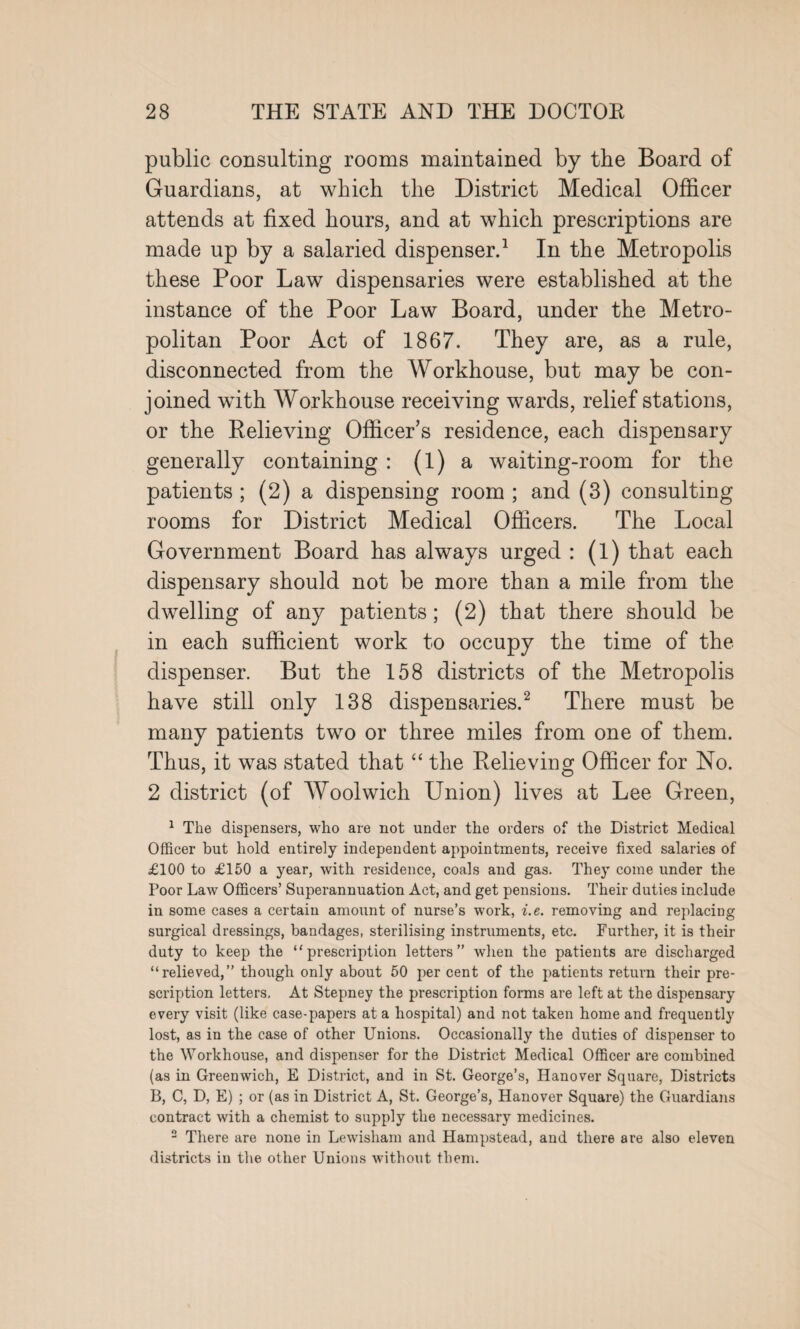 public consulting rooms maintained by the Board of Guardians, at which the District Medical Officer attends at fixed hours, and at which prescriptions are made up by a salaried dispenser.1 In the Metropolis these Poor Law dispensaries were established at the instance of the Poor Law Board, under the Metro¬ politan Poor Act of 1867. They are, as a rule, disconnected from the Workhouse, but may be con¬ joined with Workhouse receiving wards, relief stations, or the Relieving Officer’s residence, each dispensary generally containing : (1) a waiting-room for the patients ; (2) a dispensing room ; and (3) consulting rooms for District Medical Officers. The Local Government Board has always urged : (l) that each dispensary should not be more than a mile from the dwelling of any patients; (2) that there should be in each sufficient work to occupy the time of the dispenser. But the 158 districts of the Metropolis have still only 138 dispensaries.2 There must be many patients two or three miles from one of them. Thus, it was stated that “ the Relieving Officer for No. 2 district (of Woolwich Union) lives at Lee Green, 1 The dispensers, who are not under the orders of the District Medical Officer but hold entirely independent appointments, receive fixed salaries of £100 to £150 a year, with residence, coals and gas. They come under the Poor Law Officers’ Superannuation Act, and get pensions. Their duties include in some cases a certain amount of nurse’s work, i.e. removing and replacing surgical dressings, bandages, sterilising instruments, etc. Further, it is their duty to keep the “prescription letters” when the patients are discharged “relieved,” though only about 50 per cent of the patients return their pre¬ scription letters. At Stepney the prescription forms are left at the dispensary every visit (like case-papers at a hospital) and not taken home and frequently lost, as in the case of other Unions. Occasionally the duties of dispenser to the Workhouse, and dispenser for the District Medical Officer are combined (as in Greenwich, E District, and in St. George’s, Hanover Square, Districts B, C, D, E) ; or (as in District A, St. George’s, Hanover Square) the Guardians contract with a chemist to supply the necessary medicines. 2 There are none in Lewisham and Hampstead, and there are also eleven districts in the other Unions without them.