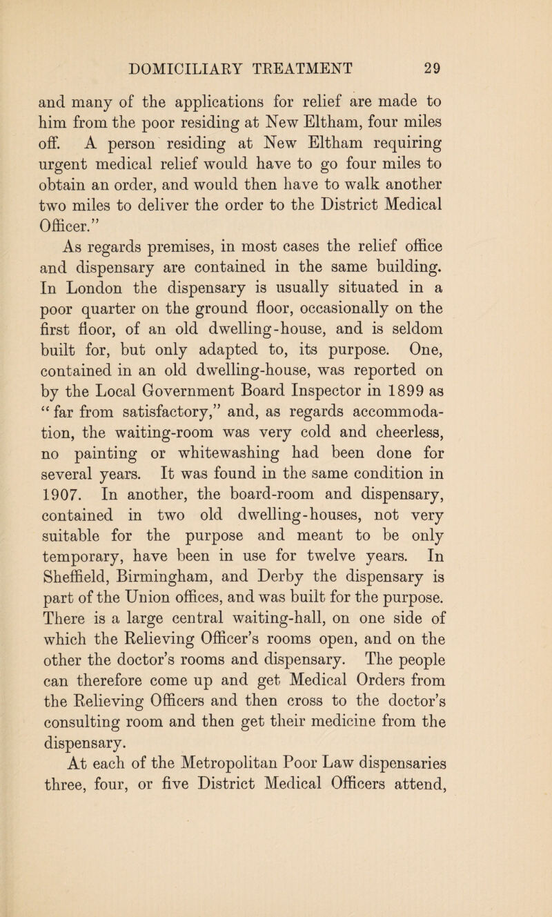 and many of the applications for relief are made to him from the poor residing at New Eltham, four miles off. A person residing at New Eltham requiring urgent medical relief would have to go four miles to obtain an order, and would then have to walk another two miles to deliver the order to the District Medical Officer.” As regards premises, in most cases the relief office and dispensary are contained in the same building. In London the dispensary is usually situated in a poor quarter on the ground floor, occasionally on the first floor, of an old dwelling-house, and is seldom built for, but only adapted to, its purpose. One, contained in an old dwelling-house, was reported on by the Local Government Board Inspector in 1899 as “ far from satisfactory,” and, as regards accommoda¬ tion, the waiting-room was very cold and cheerless, no painting or whitewashing had been done for several years. It was found in the same condition in 1907. In another, the board-room and dispensary, contained in two old dwelling-houses, not very suitable for the purpose and meant to be only temporary, have been in use for twelve years. In Sheffield, Birmingham, and Derby the dispensary is part of the Union offices, and was built for the purpose. There is a large central waiting-hall, on one side of which the Relieving Officer’s rooms open, and on the other the doctor’s rooms and dispensary. The people can therefore come up and get Medical Orders from the Relieving Officers and then cross to the doctor’s consulting room and then get their medicine from the dispensary. At each of the Metropolitan Poor Law dispensaries three, four, or five District Medical Officers attend,