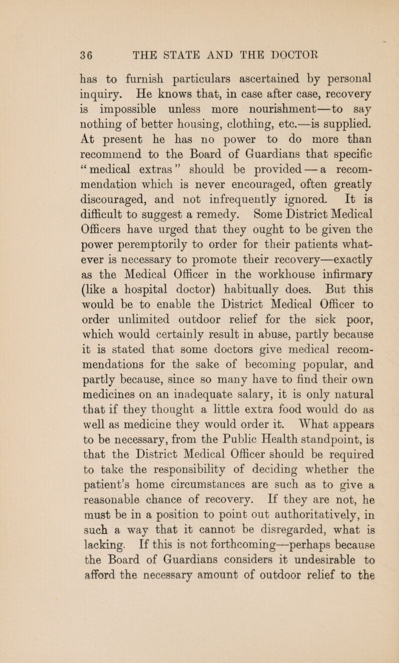 has to furnish particulars ascertained by personal inquiry. He knows that, in case after case, recovery is impossible unless more nourishment—to say nothing of better housing, clothing, etc.—is supplied. At present he has no power to do more than recommend to the Board of Guardians that specific “medical extras” should be provided — a recom¬ mendation which is never encouraged, often greatly discouraged, and not infrequently ignored. It is difficult to suggest a remedy. Some District Medical Officers have urged that they ought to be given the power peremptorily to order for their patients what¬ ever is necessary to promote their recovery—exactly as the Medical Officer in the workhouse infirmary (like a hospital doctor) habitually does. But this would be to enable the District Medical Officer to order unlimited outdoor relief for the sick poor, which would certainly result in abuse, partly because it is stated that some doctors give medical recom¬ mendations for the sake of becoming popular, and partly because, since so many have to find their own medicines on an inadequate salary, it is only natural that if they thought a little extra food would do as well as medicine they would order it. What appears to be necessary, from the Public Health standpoint, is that the District Medical Officer should be required to take the responsibility of deciding whether the patient’s home circumstances are such as to give a reasonable chance of recovery. If they are not, he must be in a position to point out authoritatively, in such a way that it cannot be disregarded, what is lacking. If this is not forthcoming—perhaps because the Board of Guardians considers it undesirable to afford the necessary amount of outdoor relief to the