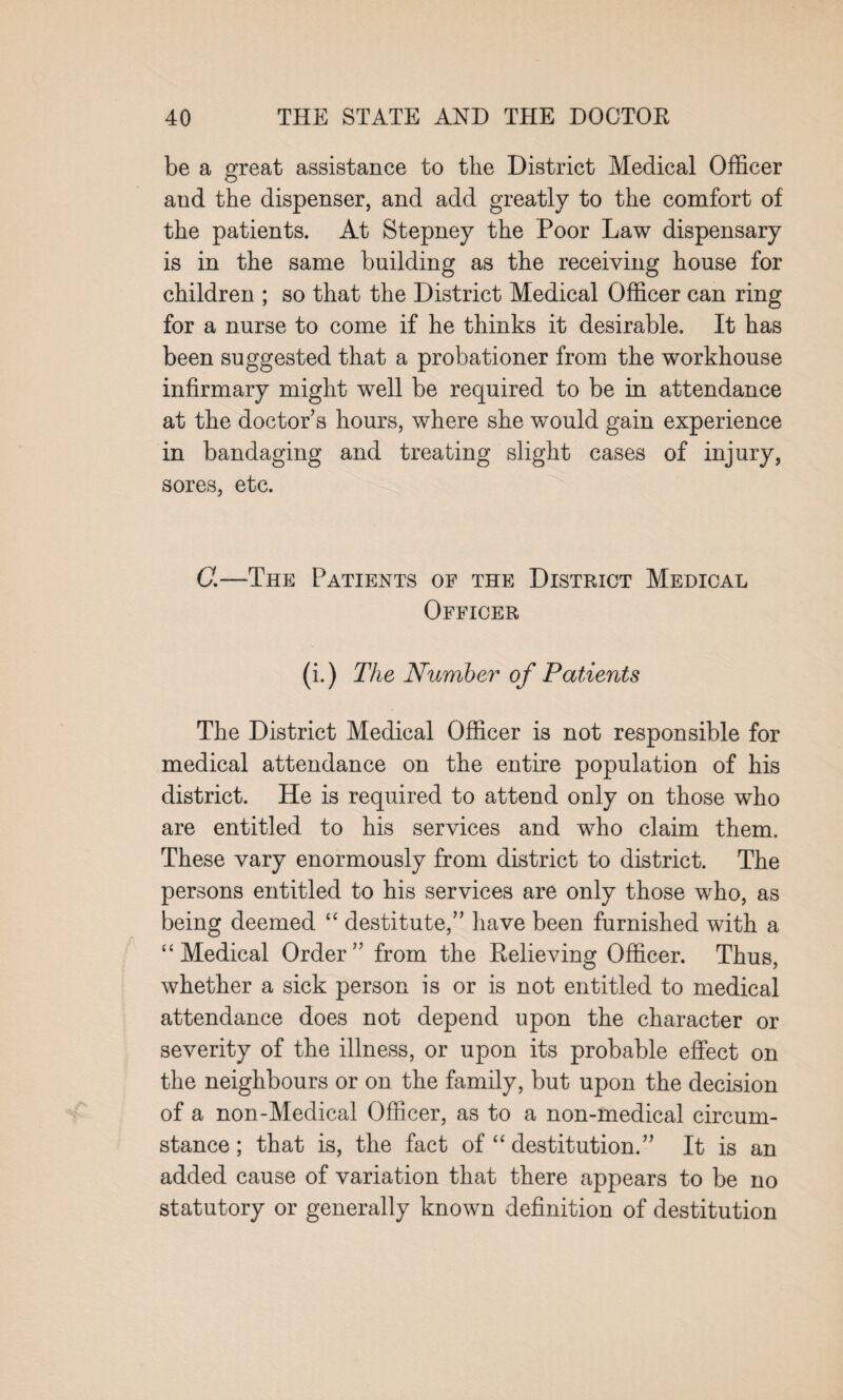 be a great assistance to the District Medical Officer and the dispenser, and add greatly to the comfort of the patients. At Stepney the Poor Law dispensary is in the same building as the receiving house for children ; so that the District Medical Officer can ring for a nurse to come if he thinks it desirable. It has been suggested that a probationer from the workhouse infirmary might well be required to be in attendance at the doctor's hours, where she would gain experience in bandaging and treating slight cases of injury, sores, etc. C.—The Patients of the District Medical Officer (i.) The Number of Patients The District Medical Officer is not responsible for medical attendance on the entire population of his district. He is required to attend only on those who are entitled to his services and who claim them. These vary enormously from district to district. The persons entitled to his services are only those who, as being deemed “ destitute,” have been furnished with a “Medical Order” from the Relieving Officer. Thus, whether a sick person is or is not entitled to medical attendance does not depend upon the character or severity of the illness, or upon its probable effect on the neighbours or on the family, but upon the decision of a non-Medical Officer, as to a non-medical circum¬ stance ; that is, the fact of “ destitution.” It is an added cause of variation that there appears to be no statutory or generally known definition of destitution