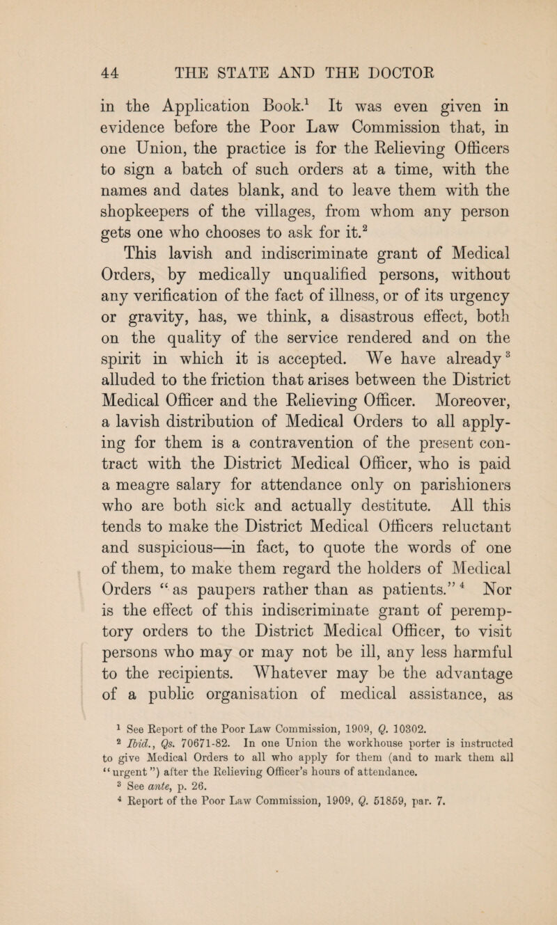 in the Application Book.1 It was even given in evidence before the Poor Law Commission that, in one Union, the practice is for the Relieving Officers to sign a batch of such orders at a time, with the names and dates blank, and to leave them with the shopkeepers of the villages, from whom any person gets one who chooses to ask for it.2 This lavish and indiscriminate grant of Medical Orders, by medically unqualified persons, without any verification of the fact of illness, or of its urgency or gravity, has, we think, a disastrous effect, both on the quality of the service rendered and on the spirit in which it is accepted. We have already3 alluded to the friction that arises between the District Medical Officer and the Relieving Officer. Moreover, a lavish distribution of Medical Orders to all apply¬ ing for them is a contravention of the present con¬ tract with the District Medical Officer, who is paid a meagre salary for attendance only on parishioners who are both sick and actually destitute. All this tends to make the District Medical Officers reluctant and suspicious—in fact, to quote the words of one of them, to make them regard the holders of Medical Orders “ as paupers rather than as patients.”4 Nor is the effect of this indiscriminate grant of peremp¬ tory orders to the District Medical Officer, to visit persons who may or may not be ill, any less harmful to the recipients. Whatever may be the advantage of a public organisation of medical assistance, as 1 See Report of the Poor Law Commission, 1909, Q. 10302. 2 Ibid., Qs. 70671-82. In one Union the workhouse porter is instructed to give Medical Orders to all who apply for them (and to mark them all “urgent ”) after the Relieving Officer’s hours of attendance. 3 See ante, p. 26. 4 Report of the Poor Law Commission, 1909, Q. 51869, par. 7.