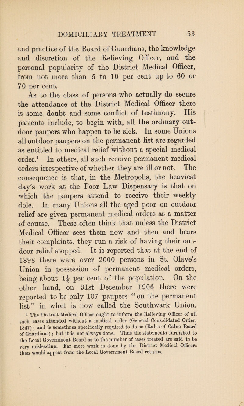 and practice of the Board of Guardians, the knowledge and discretion of the Relieving Officer, and the personal popularity of the District Medical Officer, from not more than 5 to 10 per cent up to 60 or 70 per cent. As to the class of persons who actually do secure the attendance of the District Medical Officer there is some doubt and some conflict of testimony. His patients include, to begin with, all the ordinary out¬ door paupers who happen to be sick. In some Unions ail outdoor paupers on the permanent list are regarded as entitled to medical relief without a special medical order.1 In others, all such receive permanent medical orders irrespective of whether they are ill or not. The consequence is that, in the Metropolis, the heaviest day’s work at the Poor Law Dispensary is that on which the paupers attend to receive their weekly dole. In many Unions all the aged poor on outdoor relief are given permanent medical orders as a matter of course. These often think that unless the District Medical Officer sees them now and then and hears their complaints, they run a risk of having their out¬ door relief stopped. It is reported that at the end of 1898 there were over 2000 persons in St. Olave’s Union in possession of permanent medical orders, being about per cent of the population. On the other hand, on 31st December 1906 there were reported to be only 107 paupers “ on the permanent list” in what is now called the Southwark Union. 1 The District Medical Officer ought to inform the Relieving Officer of all such cases attended without a medical order (General Consolidated Order, 1847); and is sometimes specifically required to do so (Rules of Caine Board of Guardians); but it is not always done. Thus the statements furnished to the Local Government Board as to the number of cases treated are said to be very misleading. Far more work is done by the District Medical Officers than would appear from the Local Government Board returns.