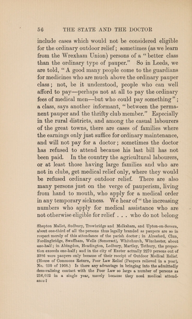 include cases which would not be considered eligible for the ordinary outdoor relief; sometimes (as we learn from the AVrexham Union) persons of a “ better class than the ordinary type of pauper.5’ So in Leeds, we are told, “ A good many people come to the guardians for medicines who are much above the ordinary pauper class; not, be it understood, people who can well afford to pay—perhaps not at all to pay the ordinary fees of medical men—but who could pay something55; a class, says another informant, “ between the perma¬ nent pauper and the thrifty club member.55 Especially in the rural districts, and among the casual labourers of the great towns, there are cases of families where the earnings only just suffice for ordinary maintenance, and will not pay for a doctor; sometimes the doctor has refused to attend because his last bill has not been paid. In the country the agricultural labourers, or at least those having large families and who are not in clubs, get medical relief only, where they would be refused ordinary outdoor relief. There are also many persons just on the verge of pauperism, living from hand to mouth, who apply for a medical order in any temporary sickness. We hear of “ the increasing numbers who apply for medical assistance who are not otherwise eligible for relief . . . who do not belong Shepton Mallet, Sudbury, Trowbridge and Melksham, and Upton-on-Severn, about one-third of all the persons thus legally branded as paupers are so in respect merely of this attendance of the parish doctor ; in Alresford, Clun, Fordingbridge, Swaffham, Wells (Somerset), Whitchurch, Winchester, about one-half; in Abingdon, Headington, Ledbury, Martley, Tetbury, the propor¬ tion exceeds one-half; and in the city of Exeter actually 2270 persons out of 3336 were paupers only because of their receipt of Outdoor Medical Relief. (House of Commons Return, Poor Law Relief (Paupers relieved in a year), No. 250 of 1908.) Is there any advantage in bringing into the admittedly demoralising contact with the Poor Law so large a number of persons as 216,022 in a single year, merely because they need medical attend¬ ance ?