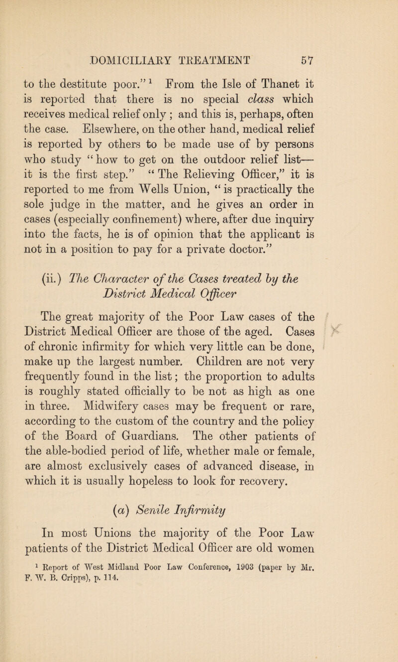 to the destitute poor.” 1 From the Isle of Thanet it is reported that there is no special class which receives medical relief only ; and this is, perhaps, often the case. Elsewhere, on the other hand, medical relief is reported by others to be made use of by persons who study “ how to get on the outdoor relief list—- it is the first step.” “ The Relieving Officer,” it is reported to me from Wells Union, “ is practically the sole judge in the matter, and he gives an order in cases (especially confinement) where, after due inquiry into the facts, he is of opinion that the applicant is not in a position to pay for a private doctor.” (ii.) The Character of the Cases treated by the District Medical Officer The great majority of the Poor Law cases of the District Medical Officer are those of the aged. Cases of chronic infirmity for which very little can be done, make up the largest number. Children are not very frequently found in the list; the proportion to adults is roughly stated officially to be not as high as one in three. Midwifery cases may be frequent or rare, according to the custom of the country and the policy of the Board of Guardians. The other patients of the able-bodied period of life, whether male or female, are almost exclusively cases of advanced disease, in which it is usually hopeless to look for recovery. (a) Senile Infirmity In most Unions the majority of the Poor Law patients of the District Medical Officer are old women 1 Report of West Midland Poor Law Conference, 1903 (paper by Mr. F. W. R. Cripps), p. 114.