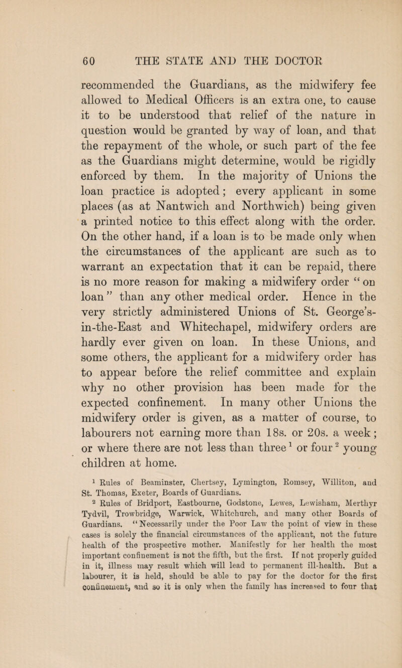 recommended the Guardians, as the midwifery fee allowed to Medical Officers is an extra one, to cause it to be understood that relief of the nature in question would be granted by way of loan, and that the repayment of the whole, or such part of the fee as the Guardians might determine, would be rigidly enforced by them. In the majority of Unions the loan practice is adopted; every applicant in some places (as at Nantwich and Northwich) being given a printed notice to this effect along with the order. On the other hand, if a loan is to be made only when the circumstances of the applicant are such as to warrant an expectation that it can be repaid, there is no more reason for making a midwifery order “ on loan ” than any other medical order. Hence in the very strictly administered Unions of St. George’s- in-the-East and Whitechapel, midwifery orders are hardly ever given on loan. In these Unions, and some others, the applicant for a midwifery order has to appear before the relief committee and explain why no other provision has been made for the expected confinement. In many other Unions the midwifery order is given, as a matter of course, to labourers not earning more than 18s. or 20s. a week; or where there are not less than three1 or four2 young children at home. 1 Rules of Beaminster, Cliertsey, Lymington, Romsey, Williton, anil St. Thomas, Exeter, Boards of Guardians. 2 Rules of Bridport, Eastbourne, Godstone, Lewes, Lewisham, Merthyr Tydvil, Trowbridge, Warwick, Whitchurch, and many other Boards of Guardians. “Necessarily under the Poor Law the point of view in these cases is solely the financial circumstances of the applicant, not the future health of the prospective mother. Manifestly for her health the most important confinement is not the fifth, but the first. If not properly guided in it, illness may result which will lead to permanent ill-health. But a labourer, it is held, should be able to pay for the doctor for the first confinement, and so it is only when the family has increased to four that