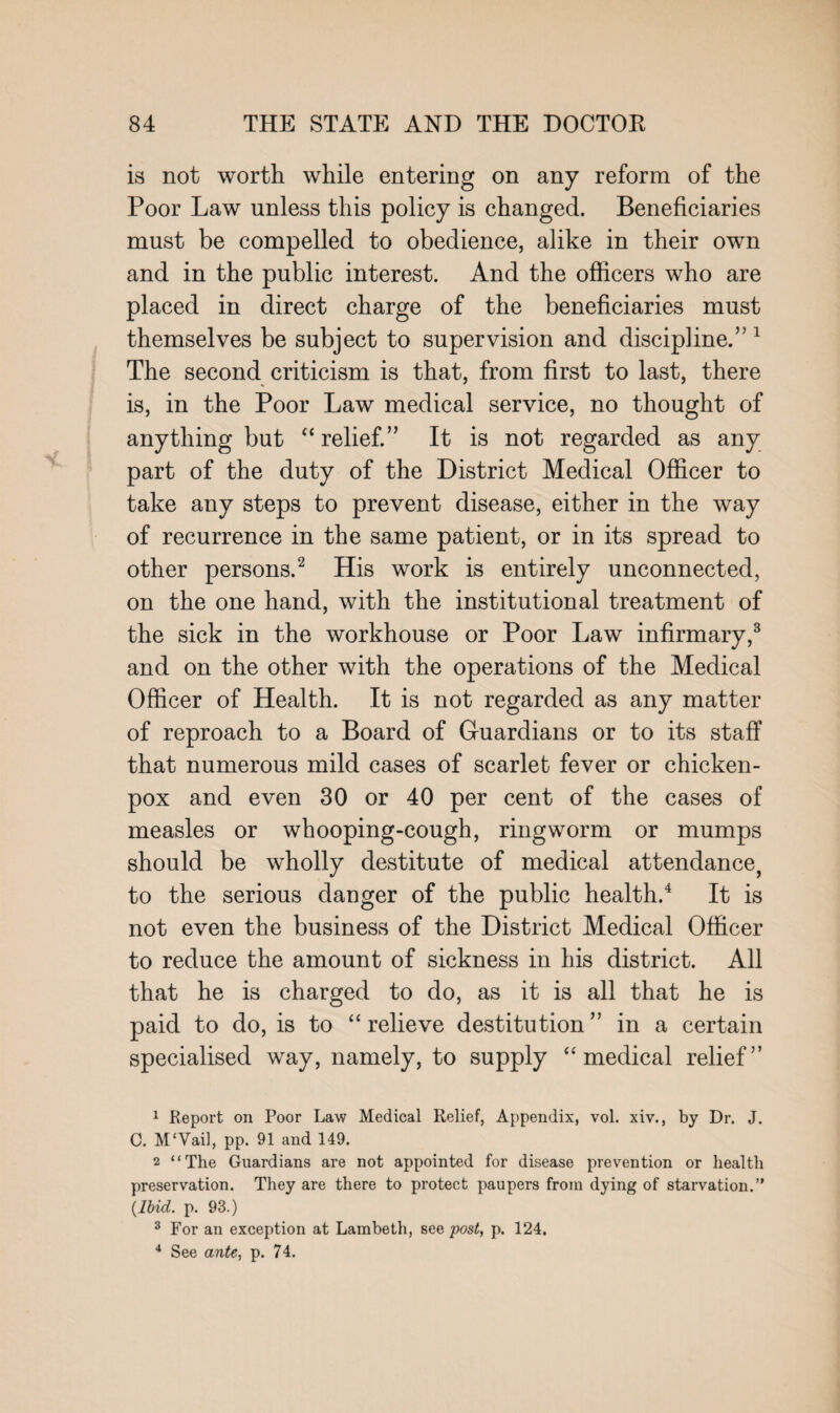 is not worth while entering on any reform of the Poor Law unless this policy is changed. Beneficiaries must be compelled to obedience, alike in their own and in the public interest. And the officers who are placed in direct charge of the beneficiaries must themselves be subject to supervision and discipline.’'1 The second criticism is that, from first to last, there is, in the Poor Law medical service, no thought of anything but “ relief.” It is not regarded as any part of the duty of the District Medical Officer to take any steps to prevent disease, either in the way of recurrence in the same patient, or in its spread to other persons.2 His work is entirely unconnected, on the one hand, with the institutional treatment of the sick in the workhouse or Poor Law infirmary,3 and on the other with the operations of the Medical Officer of Health. It is not regarded as any matter of reproach to a Board of Guardians or to its staff that numerous mild cases of scarlet fever or chicken- pox and even 30 or 40 per cent of the cases of measles or whooping-cough, ringworm or mumps should be wholly destitute of medical attendance, to the serious danger of the public health.4 It is not even the business of the District Medical Officer to reduce the amount of sickness in his district. All that he is charged to do, as it is all that he is paid to do, is to “relieve destitution” in a certain specialised way, namely, to supply “medical relief” 1 Report on Poor Law Medical Relief, Appendix, vol. xiv., by Dr. J. C. M'Vail, pp. 91 and 149. 2 “The Guardians are not appointed for disease prevention or health preservation. They are there to protect paupers from dying of starvation.” {Ibid. p. 93.) 3 For an exception at Lambeth, see post, p. 124. 4 See ante, p. 74.