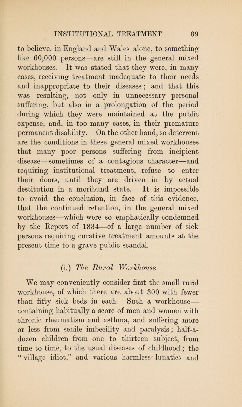 to believe, in England and Wales alone, to something like 60,000 persons—are still in the general mixed workhouses. It was stated that they were, in many cases, receiving treatment inadequate to their needs and inappropriate to their diseases ; and that this was resulting, not only in unnecessary personal suffering, but also in a prolongation of the period during which they were maintained at the public expense, and, in too many cases, in their premature permanent disability. On the other hand, so deterrent are the conditions in these general mixed workhouses that many poor persons suffering from incipient disease—sometimes of a contagious character—and requiring institutional treatment, refuse to enter their doors, until they are driven in by actual destitution in a moribund state. It is impossible to avoid the conclusion, in face of this evidence, that the continued retention, in the general mixed workhouses—which were so emphatically condemned by the Report of 1834—of a large number of sick persons requiring curative treatment amounts at the present time to a grave public scandal. (i.) The Rural Workhouse We may conveniently consider first the small rural workhouse, of which there are about 300 with fewer than fifty sick beds in each. Such a workhouse— containing habitually a score of men and women with chronic rheumatism and asthma, and suffering more or less from senile imbecility and paralysis; half-a- dozen children from one to thirteen subject, from time to time, to the usual diseases of childhood; the “ village idiot,” and various harmless lunatics and