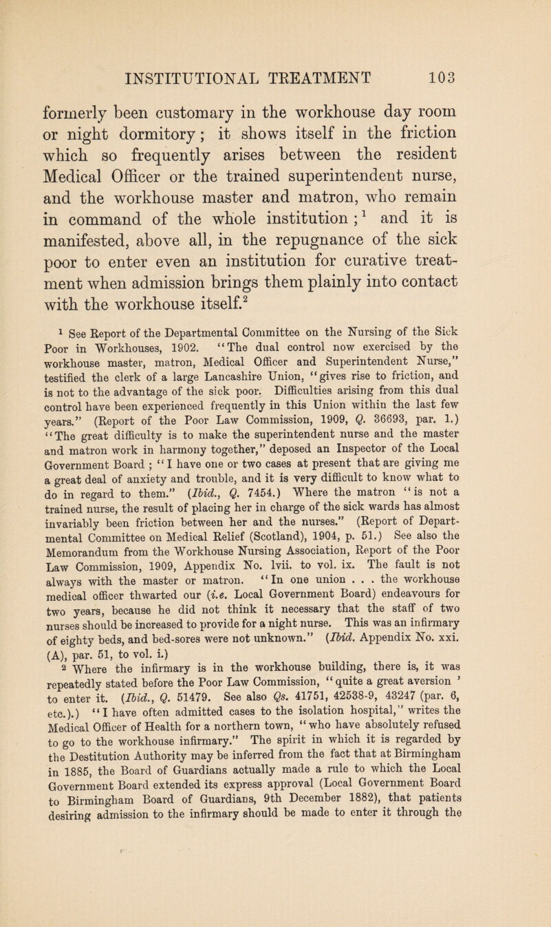 formerly been customary in the workhouse day room or night dormitory; it shows itself in the friction which so frequently arises between the resident Medical Officer or the trained superintendent nurse, and the workhouse master and matron, who remain in command of the whole institution ;1 and it is manifested, above all, in the repugnance of the sick poor to enter even an institution for curative treat¬ ment when admission brings them plainly into contact with the workhouse itself.2 1 See Report of the Departmental Committee on the Nursing of the Sick Poor in Workhouses, 1902. “The dual control now exercised by the workhouse master, matron, Medical Officer and Superintendent Nurse,” testified the clerk of a large Lancashire Union, “gives rise to friction, and is not to the advantage of the sick poor. Difficulties arising from this dual control have been experienced frequently in this Union within the last few years.” (Report of the Poor Law Commission, 1909, Q. 36693, par. 1.) “The great difficulty is to make the superintendent nurse and the master and matron work in harmony together,” deposed an Inspector of the Local Government Board ; “ I have one or two cases at present that are giving me a great deal of anxiety and trouble, and it is very difficult to know what to do in regard to them.” {Ibid., Q. 7454.) Where the matron “is not a trained nurse, the result of placing her in charge of the sick wards has almost invariably been friction between her and the nurses.” (Report of Depart¬ mental Committee on Medical Relief (Scotland), 1904, p. 51.) See also the Memorandum from the Workhouse Nursing Association, Report of the Poor Law Commission, 1909, Appendix No. lvii. to vol. ix. The fault is not always with the master or matron. “In one union ... the workhouse medical officer thwarted our {i.e. Local Government Board) endeavours for two years, because he did not think it necessary that the staff of two nurses should be increased to provide for a night nurse. This was an infirmary of eighty beds, and bed-sore3 were not unknown.” {Ibid. Appendix No. xxi. (A), par. 51, to vol. i.) 2 Where the infirmary is in the workhouse building, there is, it was repeatedly stated before the Poor Law Commission, “ quite a great aversion ’ to enter it. {Ibid., Q. 51479. See also Qs. 41751, 42538-9, 43247 (par. 6, etc.).) “I have often admitted cases to the isolation hospital,” writes the Medical Officer of Health for a northern town, “who have absolutely refused to go to the workhouse infirmary.” The spirit in which it is regarded by the Destitution Authority may be inferred from the fact that at Birmingham in 1885, the Board of Guardians actually made a rule to which the Local Government Board extended its express approval (Local Government Board to Birmingham Board of Guardians, 9th December 1882), that patients desiring admission to the infirmary should be made to enter it through the r