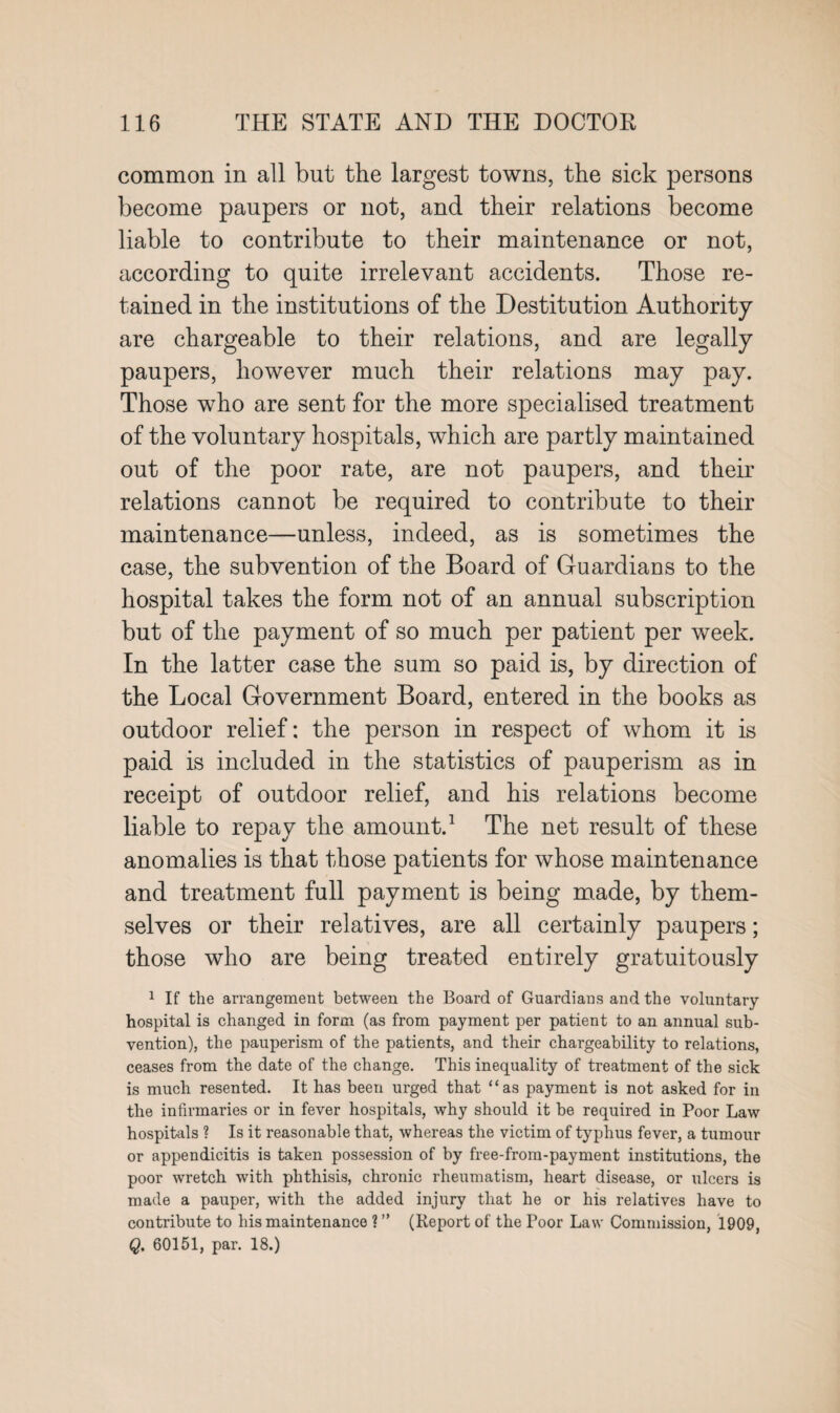 common in all but the largest towns, the sick persons become paupers or not, and their relations become liable to contribute to their maintenance or not, according to quite irrelevant accidents. Those re¬ tained in the institutions of the Destitution Authority are chargeable to their relations, and are legally paupers, however much their relations may pay. Those who are sent for the more specialised treatment of the voluntary hospitals, which are partly maintained out of the poor rate, are not paupers, and their relations cannot be required to contribute to their maintenance—unless, indeed, as is sometimes the case, the subvention of the Board of Guardians to the hospital takes the form not of an annual subscription but of the payment of so much per patient per week. In the latter case the sum so paid is, by direction of the Local Government Board, entered in the books as outdoor relief: the person in respect of whom it is paid is included in the statistics of pauperism as in receipt of outdoor relief, and his relations become liable to repay the amount.1 The net result of these anomalies is that those patients for whose maintenance and treatment full payment is being made, by them¬ selves or their relatives, are all certainly paupers; those who are being treated entirely gratuitously 1 If the arrangement between the Board of Guardians and the voluntary hospital is changed in form (as from payment per patient to an annual sub¬ vention), the pauperism of the patients, and their chargeability to relations, ceases from the date of the change. This inequality of treatment of the sick is much resented. It has been urged that “as payment is not asked for in the infirmaries or in fever hospitals, why should it be required in Poor Law hospitals ? Is it reasonable that, whereas the victim of typhus fever, a tumour or appendicitis is taken possession of by free-from-payment institutions, the poor wretch with phthisis, chronic rheumatism, heart disease, or ulcers is made a pauper, with the added injury that he or his relatives have to contribute to his maintenance ? ” (Report of the Poor Law Commission, 1909, Q. 60151, par. 18.)