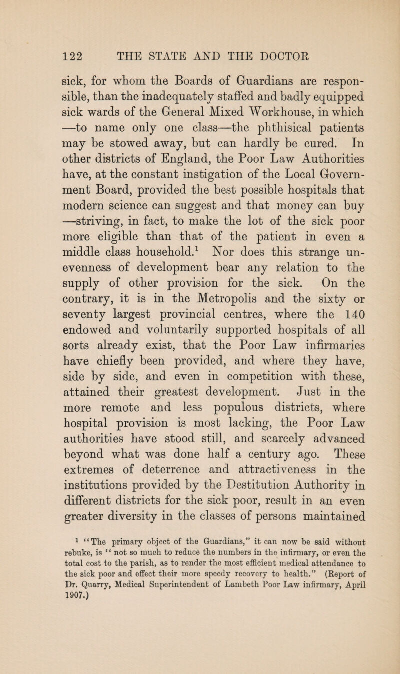 sick, for whom the Boards of Guardians are respon¬ sible, than the inadequately staffed and badly equipped sick wards of the General Mixed Workhouse, in which —to name only one class—the phthisical patients may be stowed away, but can hardly be cured. In other districts of England, the Poor Law Authorities have, at the constant instigation of the Local Govern¬ ment Board, provided the best possible hospitals that modern science can suggest and that money can buy —striving, in fact, to make the lot of the sick poor more eligible than that of the patient in even a middle class household.1 Nor does this strange un¬ evenness of development bear any relation to the supply of other provision for the sick. On the contrary, it is in the Metropolis and the sixty or seventy largest provincial centres, where the 140 endowed and voluntarily supported hospitals of all sorts already exist, that the Poor Law infirmaries have chiefly been provided, and where they have, side by side, and even in competition with these, attained their greatest development. Just in the more remote and less populous districts, where hospital provision is most lacking, the Poor Law authorities have stood still, and scarcely advanced beyond what was done half a century ago. These extremes of deterrence and attractiveness in the institutions provided by the Destitution Authority in different districts for the sick poor, result in an even greater diversity in the classes of persons maintained 1 “The primary object of the Guardians,” it can now be said without rebuke, is “ not so much to reduce the numbers in the infirmary, or even the total cost to the parish, as to render the most efficient medical attendance to the sick poor and effect their more speedy recovery to health.” (Report of Dr. Quarry, Medical Superintendent of Lambeth Poor Law infirmary, April 1907.)