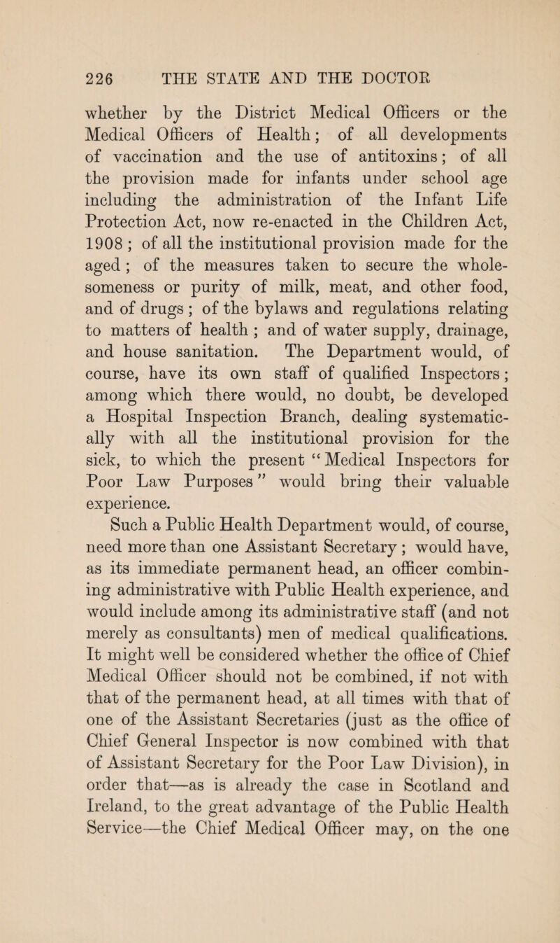 whether by the District Medical Officers or the Medical Officers of Health; of all developments of vaccination and the use of antitoxins; of all the provision made for infants under school age including the administration of the Infant Life Protection Act, now re-enacted in the Children Act, 1908 ; of all the institutional provision made for the aged ; of the measures taken to secure the whole¬ someness or purity of milk, meat, and other food, and of drugs ; of the bylaws and regulations relating to matters of health ; and of water supply, drainage, and house sanitation. The Department would, of course, have its own staff of qualified Inspectors; among which there would, no doubt, be developed a Hospital Inspection Branch, dealing systematic¬ ally with all the institutional provision for the sick, to which the present “Medical Inspectors for Poor Law Purposes ” would bring their valuable experience. Such a Public Health Department would, of course, need more than one Assistant Secretary ; would have, as its immediate permanent head, an officer combin¬ ing administrative with Public Health experience, and would include among its administrative staff (and not merely as consultants) men of medical qualifications. It might well be considered whether the office of Chief Medical Officer should not be combined, if not with that of the permanent head, at all times with that of one of the Assistant Secretaries (just as the office of Chief General Inspector is now combined with that of Assistant Secretary for the Poor Law Division), in order that—as is already the case in Scotland and Ireland, to the great advantage of the Public Health Service—the Chief Medical Officer may, on the one