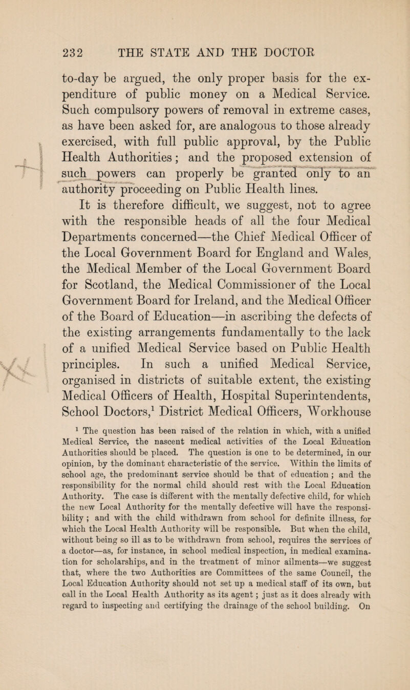 to-day be argued, the only proper basis for the ex¬ penditure of public money on a Medical Service. Such compulsory powers of removal in extreme cases, as have been asked for, are analogous to those already exercised, with full public approval, by the Public Health Authorities; and the proposed extension of such powers can properly be granted only to an authority proceeding on Public Health lines. It is therefore difficult, we suggest, not to agree with the responsible heads of all the four Medical Departments concerned—the Chief Medical Officer of the Local Government Board for England and Wales, the Medical Member of the Local Government Board for Scotland, the Medical Commissioner of the Local Government Board for Ireland, and the Medical Officer of the Board of Education—in ascribing the defects of the existing arrangements fundamentally to the lack of a unified Medical Service based on Public Health principles. In such a unified Medical Service, organised in districts of suitable extent, the existing Medical Officers of Health, Hospital Superintendents, School Doctors,1 District Medical Officers, Workhouse 1 The question has been raised of the relation in which, with a unified Medical Service, the nascent medical activities of the Local Education Authorities should be placed. The question is one to be determined, in our opinion, by the dominant characteristic of the service. Within the limits of school age, the predominant service should be that of education ; and the responsibility for the normal child should rest with the Local Education Authority. The case is different with the mentally defective child, for which the new Local Authority for the mentally defective will have the responsi¬ bility ; and with the child withdrawn from school for definite illness, for which the Local Health Authority will be responsible. But when the child, without being so ill as to be withdrawn from school, requires the services of a doctor—as, for instance, in school medical inspection, in medical examina¬ tion for scholarships, and in the treatment of minor ailments—we suggest that, where the two Authorities are Committees of the same Council, the Local Education Authority should not set up a medical staff of its own, but call in the Local Health Authority as its agent; just as it does already with regard to inspecting and certifying the drainage of the school building. On