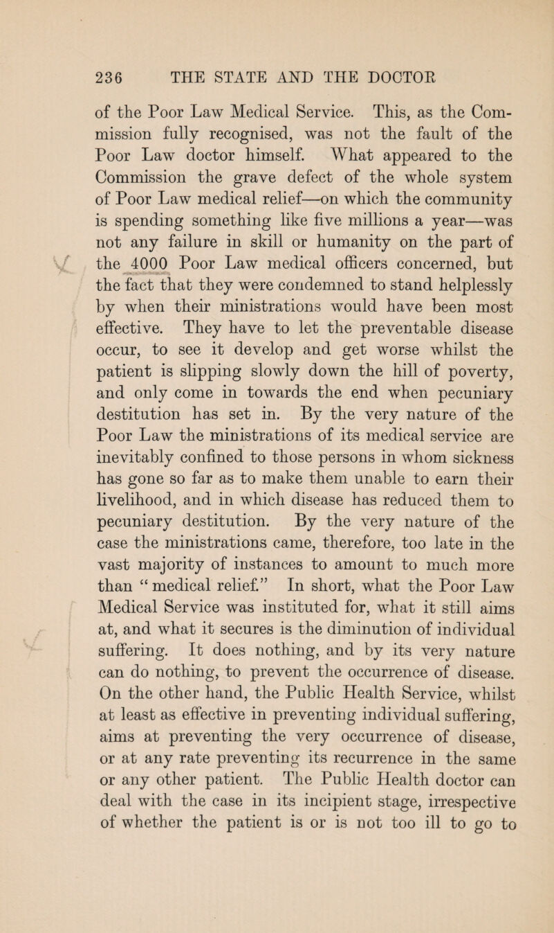 of the Poor Law Medical Service. This, as the Com¬ mission fully recognised, was not the fault of the Poor Law doctor himself. What appeared to the Commission the grave defect of the whole system of Poor Law medical relief—on which the community is spending something like five millions a year—was not any failure in skill or humanity on the part of the 4000 Poor Law medical officers concerned, but the fact that they were condemned to stand helplessly by when their ministrations would have been most effective. They have to let the preventable disease occur, to see it develop and get worse whilst the patient is slipping slowly down the hill of poverty, and only come in towards the end when pecuniary destitution has set in. By the very nature of the Poor Law the ministrations of its medical service are inevitably confined to those persons in whom sickness has gone so far as to make them unable to earn their livelihood, and in which disease has reduced them to pecuniary destitution. By the very nature of the case the ministrations came, therefore, too late in the vast majority of instances to amount to much more than “medical relief.” In short, what the Poor Law Medical Service was instituted for, what it still aims at, and what it secures is the diminution of individual suffering. It does nothing, and by its very nature can do nothing, to prevent the occurrence of disease. On the other hand, the Public Health Service, whilst at least as effective in preventing individual suffering, aims at preventing the very occurrence of disease, or at any rate preventing its recurrence in the same or any other patient. The Public Health doctor can deal with the case in its incipient stage, irrespective of whether the patient is or is not too ill to go to