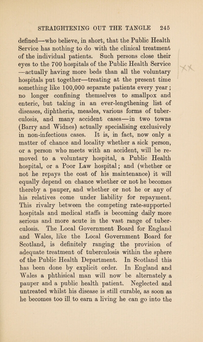 defined—who believe, in short, that the Public Health Service has nothing to do with the clinical treatment of the individual patients. Such persons close their eyes to the 700 hospitals of the Public Health Service —actually having more beds than all the voluntary hospitals put together—treating at the present time something like 100,000 separate patients every year ; no longer confining themselves to smallpox and enteric, but taking in an ever-lengthening list of diseases, diphtheria, measles, various forms of tuber¬ culosis, and many accident cases—in two towns (Barry and Widnes) actually specialising exclusively in non-infectious cases. It is, in fact, now only a matter of chance and locality whether a sick person, or a person who meets with an accident, will be re¬ moved to a voiuntary hospital, a Public Health hospital, or a Poor Law hospital; and (whether or not he repays the cost of his maintenance) it will equally depend on chance whether or not he becomes thereby a pauper, and whether or not he or any of his relatives come under liability for repayment. This rivalry between the competing rate-supported hospitals and medical staffs is becoming daily more serious and more acute in the vast range of tuber¬ culosis. The Local Government Board for England and Wales, like the Local Government Board for Scotland, is definitely ranging the provision of adequate treatment of tuberculosis within the sphere of the Public Health Department. In Scotland this has been done by explicit order. In England and Wales a phthisical man will now be alternately a pauper and a public health patient. Neglected and untreated whilst his disease is still curable, as soon as he becomes too ill to earn a living he can go into the