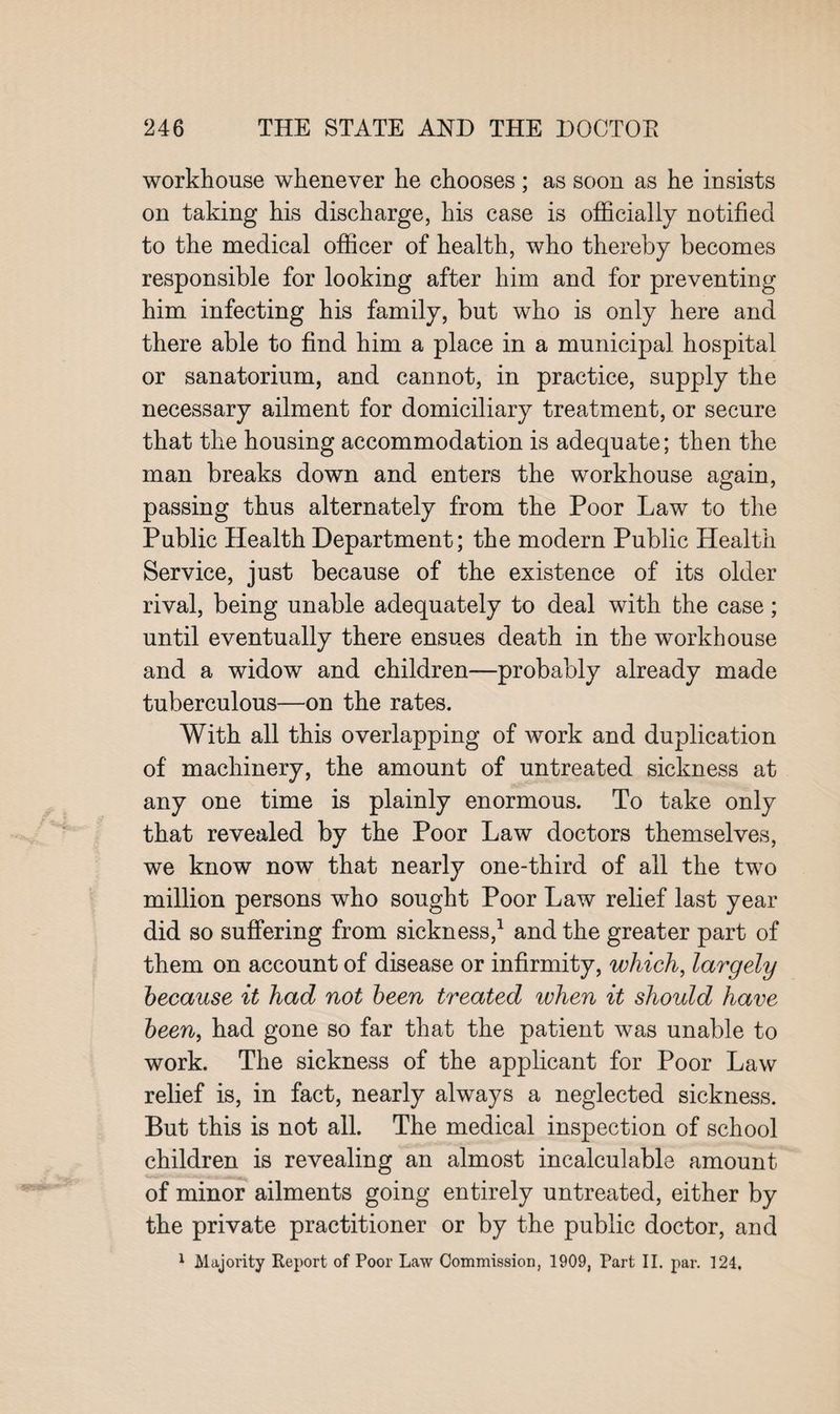 workhouse whenever he chooses ; as soon as he insists on taking his discharge, his case is officially notified to the medical officer of health, who thereby becomes responsible for looking after him and for preventing him infecting his family, but who is only here and there able to find him a place in a municipal hospital or sanatorium, and cannot, in practice, supply the necessary ailment for domiciliary treatment, or secure that the housing accommodation is adequate; then the man breaks down and enters the workhouse again, passing thus alternately from the Poor Law to the Public Health Department; the modern Public Health Service, just because of the existence of its older rival, being unable adequately to deal with the case; until eventually there ensues death in the workhouse and a widow and children—probably already made tuberculous—on the rates. With all this overlapping of work and duplication of machinery, the amount of untreated sickness at any one time is plainly enormous. To take only that revealed by the Poor Law doctors themselves, we know now that nearly one-third of all the two million persons who sought Poor Law relief last year did so suffering from sickness,1 and the greater part of them on account of disease or infirmity, which, largely because it had not been treated when it should have been, had gone so far that the patient was unable to work. The sickness of the applicant for Poor Law relief is, in fact, nearly always a neglected sickness. But this is not all. The medical inspection of school children is revealing an almost incalculable amount of minor ailments going entirely untreated, either by the private practitioner or by the public doctor, and 1 Majority Report of Poor Law Commission, 1909, Part II. par. 124,