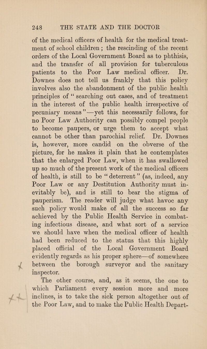 of the medical officers of health for the medical treat¬ ment of school children ; the rescinding of the recent orders of the Local Government Board as to phthisis, and the transfer of all provision for tuberculous patients to the Poor Law medical officer. Dr. Downes does not tell us frankly that this policy involves also the abandonment of the public health principles of “ searching out cases, and of treatment in the interest of the public health irrespective of pecuniary means”—yet this necessarily follows, for no Poor Law Authority can possibly compel people to become paupers, or urge them to accept what cannot be other than parochial relief. Dr. Downes is, however, more candid on the obverse of the picture, for he makes it plain that he contemplates that the enlarged Poor Law, when it has swallowed up so much of the present work of the medical officers of health, is still to be “ deterrent ” (as, indeed, any Poor Law or any Destitution Authority must in¬ evitably be), and is still to bear the stigma of pauperism. The reader will judge what havoc any such policy would make of all the success so far achieved by the Public Health Service in combat¬ ing infectious disease, and what sort of a service we should have when the medical officer of health had been reduced to the status that this highly placed official of the Local Government Board evidently regards as his proper sphere—of somewhere between the borough surveyor and the sanitary inspector. The other course, and, as it seems, the one to which Parliament every session more and more inclines, is to take the sick person altogether out of the Poor Law, and to make the Public Health Depart-