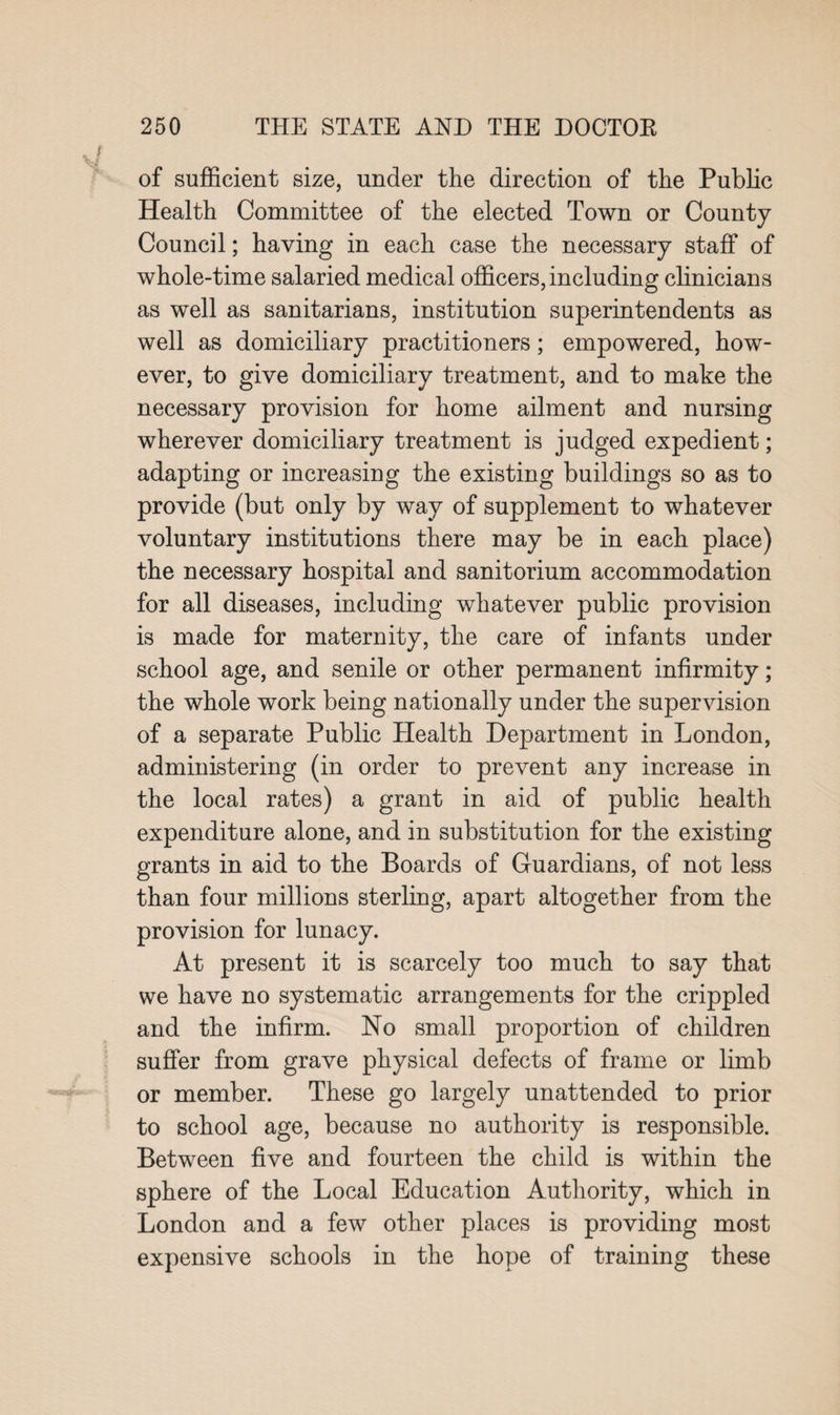 of sufficient size, under the direction of the Public Health Committee of the elected Town or County Council; having in each case the necessary staff of whole-time salaried medical officers, including clinicians as well as sanitarians, institution superintendents as well as domiciliary practitioners; empowered, how¬ ever, to give domiciliary treatment, and to make the necessary provision for home ailment and nursing wherever domiciliary treatment is judged expedient; adapting or increasing the existing buildings so as to provide (but only by way of supplement to whatever voluntary institutions there may be in each place) the necessary hospital and sanitorium accommodation for all diseases, including whatever public provision is made for maternity, the care of infants under school age, and senile or other permanent infirmity; the whole work being nationally under the supervision of a separate Public Health Department in London, administering (in order to prevent any increase in the local rates) a grant in aid of public health expenditure alone, and in substitution for the existing grants in aid to the Boards of Guardians, of not less than four millions sterling, apart altogether from the provision for lunacy. At present it is scarcely too much to say that we have no systematic arrangements for the crippled and the infirm. No small proportion of children suffer from grave physical defects of frame or limb or member. These go largely unattended to prior to school age, because no authority is responsible. Between five and fourteen the child is within the sphere of the Local Education Authority, which in London and a few other places is providing most expensive schools in the hope of training these