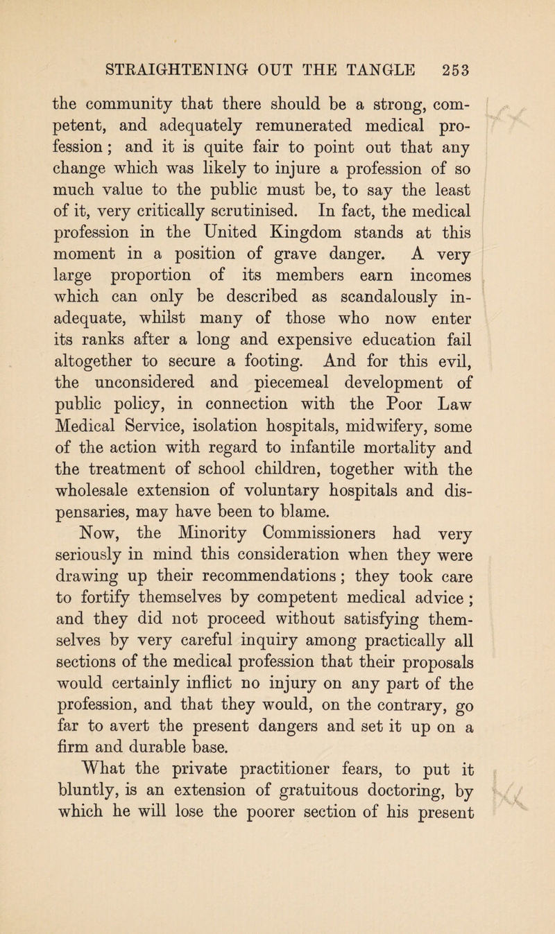 the community that there should be a strong, com¬ petent, and adequately remunerated medical pro¬ fession ; and it is quite fair to point out that any change which was likely to injure a profession of so much value to the public must be, to say the least of it, very critically scrutinised. In fact, the medical profession in the United Kingdom stands at this moment in a position of grave danger. A very large proportion of its members earn incomes which can only be described as scandalously in¬ adequate, whilst many of those who now enter its ranks after a long and expensive education fail altogether to secure a footing. And for this evil, the unconsidered and piecemeal development of public policy, in connection with the Poor Law Medical Service, isolation hospitals, midwifery, some of the action with regard to infantile mortality and the treatment of school children, together with the wholesale extension of voluntary hospitals and dis¬ pensaries, may have been to blame. Now, the Minority Commissioners had very seriously in mind this consideration when they were drawing up their recommendations; they took care to fortify themselves by competent medical advice ; and they did not proceed without satisfying them¬ selves by very careful inquiry among practically all sections of the medical profession that their proposals would certainly inflict no injury on any part of the profession, and that they would, on the contrary, go far to avert the present dangers and set it up on a firm and durable base. What the private practitioner fears, to put it bluntly, is an extension of gratuitous doctoring, by which he will lose the poorer section of his present