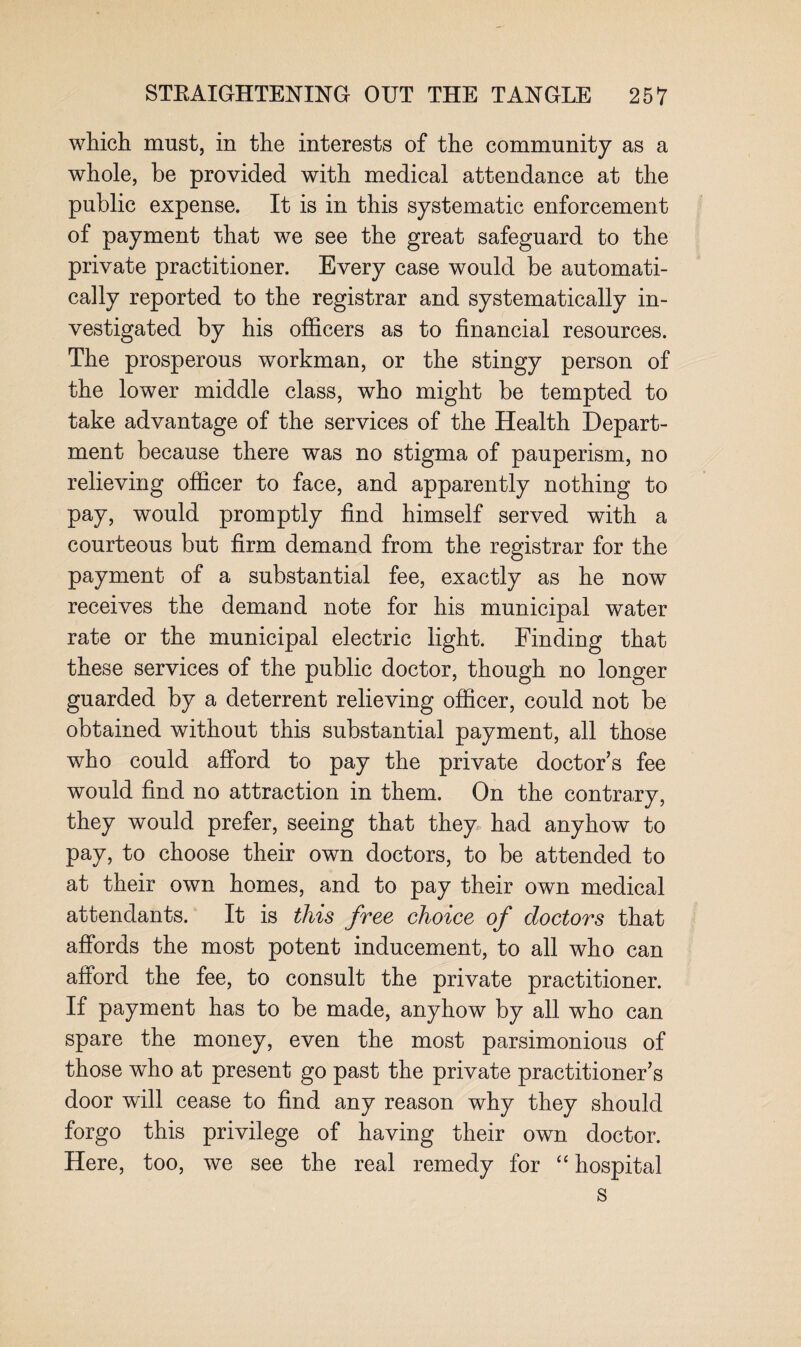 which must, in the interests of the community as a whole, be provided with medical attendance at the public expense. It is in this systematic enforcement of payment that we see the great safeguard to the private practitioner. Every case would be automati¬ cally reported to the registrar and systematically in¬ vestigated by his officers as to financial resources. The prosperous workman, or the stingy person of the lower middle class, who might be tempted to take advantage of the services of the Health Depart¬ ment because there was no stigma of pauperism, no relieving officer to face, and apparently nothing to pay, would promptly find himself served with a courteous but firm demand from the registrar for the payment of a substantial fee, exactly as he now receives the demand note for his municipal water rate or the municipal electric light. Finding that these services of the public doctor, though no longer guarded by a deterrent relieving officer, could not be obtained without this substantial payment, all those who could afford to pay the private doctors fee would find no attraction in them. On the contrary, they would prefer, seeing that they had anyhow to pay, to choose their own doctors, to be attended to at their own homes, and to pay their own medical attendants. It is this free choice of doctors that affords the most potent inducement, to all who can afford the fee, to consult the private practitioner. If payment has to be made, anyhow by all who can spare the money, even the most parsimonious of those who at present go past the private practitioner’s door will cease to find any reason why they should forgo this privilege of having their own doctor. Here, too, we see the real remedy for “ hospital s