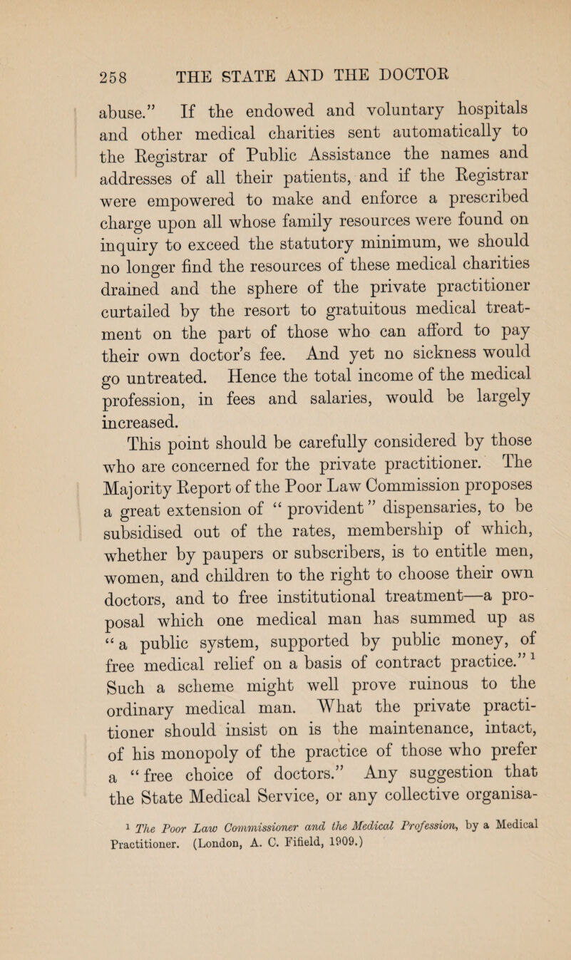 abuse.” If the endowed and voluntary hospitals and other medical charities sent automatically to the Registrar of Public Assistance the names and addresses of all their patients, and if the Registrar were empowered to make and enforce a prescribed charge upon all whose family resources were found on inquiry to exceed the statutory minimum, we should no longer find the resources of these medical charities drained and the sphere of the private practitioner curtailed by the resort to gratuitous medical treat¬ ment on the part of those who can afford to pay their own doctor’s fee. And yet no sickness would go untreated. Hence the total income of the medical profession, in fees and salaries, would be largely increased. This point should be carefully considered by those who are concerned for the private practitioner. The Majority Report of the Poor Law Commission proposes a great extension of “ provident ” dispensaries, to be subsidised out of the rates, membership of which, whether by paupers or subscribers, is to entitle men, women, and children to the right to choose their own doctors, and to free institutional treatment—a pro¬ posal which one medical man has summed up as “ a public system, supported by public money, of free medical relief on a basis of contract practice.” 1 Such a scheme might well prove ruinous to the ordinary medical man. What the private practi¬ tioner should insist on is the maintenance, intact, of his monopoly of the practice of those who prefer a “ free choice of doctors.” Any suggestion that the State Medical Service, or any collective organisa- 1 The Poor Law Commissioner and the Medical Profession, by a Medical Practitioner. (London, A. C. Fifield, 1909.)