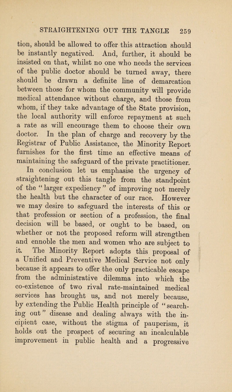 tion, should be allowed to offer this attraction should be instantly negatived. And, further, it should be insisted on that, whilst no one who needs the services of the public doctor should be turned away, there should be drawn a definite line of demarcation between those for whom the community will provide medical attendance without charge, and those from whom, if they take advantage of the State provision, the local authority will enforce repayment at such a rate as will encourage them to choose their own doctor. In the plan of charge and recovery by the Registrar of Public Assistance, the Minority Report furnishes for the first time an effective means of maintaining the safeguard of the private practitioner. In conclusion let us emphasise the urgency of straightening out this tangle from the standpoint of the “ larger expediency ” of improving not merely the health but the character of our race. However we may desire to safeguard the interests of this or that profession or section of a profession, the final decision will be based, or ought to be based, on whether or not the proposed reform wdll strengthen and ennoble the men and women who are subject to it. The Minority Report adopts this proposal of a Unified and Preventive Medical Service not only because it appears to offer the only practicable escape from the administrative dilemma into which the co-existence of two rival rate-maintained medical services has brought us, and not merely because, by extending the Public Health principle of “ search¬ ing out ” disease and dealing always with the in¬ cipient case, without the stigma of pauperism, it holds out the prospect of securing an incalculable improvement in public health and a progressive