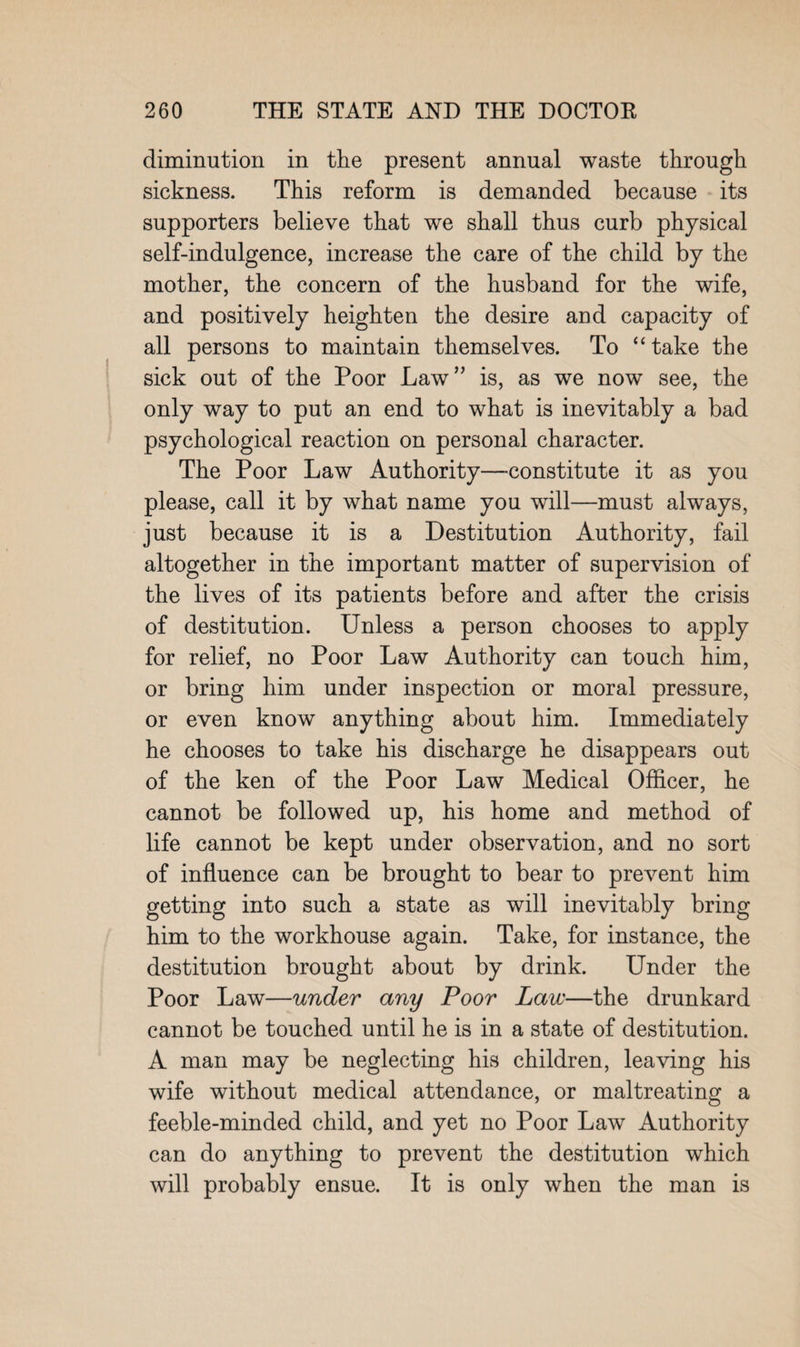 diminution in the present annual waste through sickness. This reform is demanded because its supporters believe that we shall thus curb physical self-indulgence, increase the care of the child by the mother, the concern of the husband for the wife, and positively heighten the desire and capacity of all persons to maintain themselves. To “ take the sick out of the Poor Law” is, as we now see, the only way to put an end to what is inevitably a bad psychological reaction on personal character. The Poor Law Authority—-constitute it as you please, call it by what name you will—must always, just because it is a Destitution Authority, fail altogether in the important matter of supervision of the lives of its patients before and after the crisis of destitution. Unless a person chooses to apply for relief, no Poor Law Authority can touch him, or bring him under inspection or moral pressure, or even know anything about him. Immediately he chooses to take his discharge he disappears out of the ken of the Poor Law Medical Officer, he cannot be followed up, his home and method of life cannot be kept under observation, and no sort of influence can be brought to bear to prevent him getting into such a state as will inevitably bring him to the workhouse again. Take, for instance, the destitution brought about by drink. Under the Poor Law—under any Poor Law—the drunkard cannot be touched until he is in a state of destitution. A man may be neglecting his children, leaving his wife without medical attendance, or maltreating a feeble-minded child, and yet no Poor Law Authority can do anything to prevent the destitution which will probably ensue. It is only when the man is