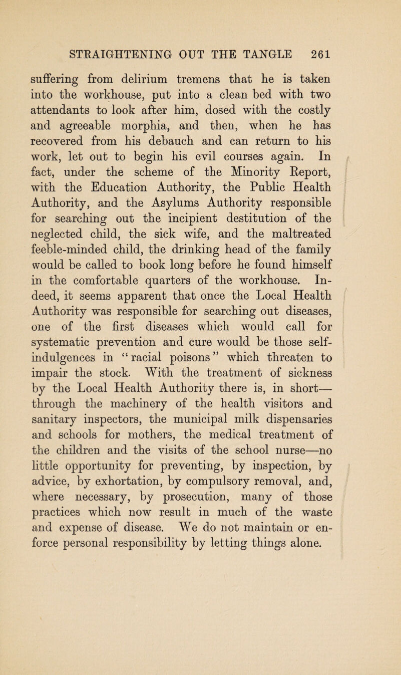 suffering from delirium tremens that he is taken into the workhouse, put into a clean bed with two attendants to look after him, dosed with the costly and agreeable morphia, and then, when he has recovered from his debauch and can return to his work, let out to begin his evil courses again. In fact, under the scheme of the Minority Report, with the Education Authority, the Public Health Authority, and the Asylums Authority responsible for searching out the incipient destitution of the neglected child, the sick wife, and the maltreated feeble-minded child, the drinking head of the family would be called to book long before he found himself in the comfortable quarters of the workhouse. In¬ deed, it seems apparent that once the Local Health Authority was responsible for searching out diseases, one of the first diseases which would call for systematic prevention and cure would be those self- indulgences in “ racial poisons ” which threaten to impair the stock. With the treatment of sickness by the Local Health Authority there is, in short— through the machinery of the health visitors and sanitary inspectors, the municipal milk dispensaries and schools for mothers, the medical treatment of the children and the visits of the school nurse—no little opportunity for preventing, by inspection, by advice, by exhortation, by compulsory removal, and, where necessary, by prosecution, many of those practices which now result in much of the waste and expense of disease. We do not maintain or en¬ force personal responsibility by letting things alone.