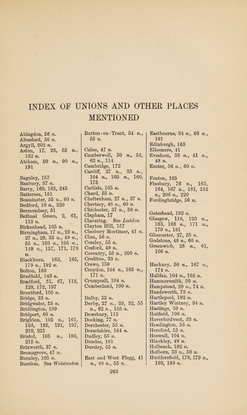 MENTIONED Abingdon, 56 n. Alresford, 56 n. Argyll, 202 n. Aston, 17, 23, 55 n., 102 n. Atcham, 50 n., 90 n., 191 Baguley, 157 Banbury, 37 n. Barry, 160, 185, 245 Battersea, 181 Beaminster, 55 n., 60 n. Bedford, 19 n., 220 Bermondsey, 51 Betbnal Green, 2, 61, 113 n. Birkenhead, 105 n. Birmingham, 17 n., 23 n., 27 n., 29, 33 n., 49 n., 55 n103 n., 105 n., 149 n., 157, 171, 178 n. Blackburn, 163, 165, 179 n., 192 n. Bolton, 163 Bradfield, 143 n. Bradford, 51, 67, 113, 128, 172, 197 Brentford, 105 n. Bridge, 33 n. Bridgwater, 55 n. Bridlington, 189 Bridport, 60 n. Brighton, 105 n., 161, 163, 185, 191, 197, 210, 221 Bristol, 105 n., 193, 215 n. Brixworth, 37 n. Bromsgrove, 47 n, Burnley, 105 n. Burslem. See Wolstanton Burton - on - Trent, 54 n., 55 n. Caine, 47 n. Camberwell, 50 n., 54, 62 n., 114 Cambridge, 172 Cardiff, 27 n., 33 n., 104 n., 105 n160, 175 Carlisle, 105 n. Chard, 55 n. Cheltenham, 27 n., 37 n. Chertsey, 48 n., 60 n. Chichester, 37 n., 38 n, Clapham, 17 Clavering. See Loddon Clayton Hill, 157 Cleobury Mortimer, 41 n. Clun, 56 n. Coseley, 55 n. Cosford, 49 n. Coventry, 55 n., 200 n. Crediton, 33 n. Crewe, 159 Croydon, 104 n., 105 n., 171 n. Crumpsall, 104 n. Cumberland, 100 n. Dalby, 55 n. Derby, 27 n., 29, 32, 55 n., 62 n., 105 n. Dewsbury, 115 Docking, 77 n. Dorchester, 55 n. Dorsetshire, 164 n. Dudley, 55 n. Dundee, 181 Dursley, 55 n. East and West Flegg, 41 n., 48 n., 55 n. 263 Eastbourne, 34 n., 60 n., 191 Edinburgh, 163 Ellesmere, 41 Evesham, 33 n., 41 n., 48 n. Exeter, 56 n., 60 n. Fenton, 165 Finsbury, 76 n., 163, 164, 167 n., 181, 182 n., 206 n., 220 Fordingbridge, 56 n. Gateshead, 192 n. Glasgow, 118, 120 n., 163, 168 n., 171 n., 179 n., 181 Gloucester, 27, 55 n. Godstone, 48 n., 60 n. Greenwich, 28 n., 61, 106 n. Hackney, 50 n., 167 n., 174 n. Halifax, 104 n., 105 n. Hammersmith, 50 n. Hampstead, 28 n., 74 n. Handsworth, 73 n. Hartlepool, 192 n. Hartley Wintney, 34 n. Hastings, 33 n. Hatfield, 106 n. Haverfordwest, 33 n. Headington, 56 n. Hereford, 55 n. Heswall, 104 n. Hinckley, 49 n. Holbeach, 192 n. Holborn, 33 n., 50 n. Huddersfield, 178, 179 n., 180, 189 n.