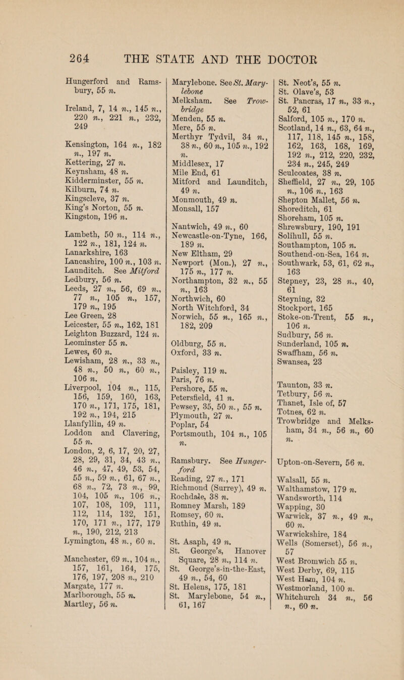 Hungerford and Rams- bury, 55 n. Ireland, 7, 14 n., 145 n., 220 n., 221 n., 232, 249 Kensington, 164 n., 182 n., 197 n. Kettering, 27 n. Keynsham, 48 n. Kidderminster, 55 n. Kilburn, 74 n. Kingscleve, 37 n. King’s Norton, 55 n. Kingston, 196 Lambeth, 50 n., 114 n., 122 n., 181, 124 n. Lanarkshire, 163 Lancashire, 100 n., 103 n. Launditch. See Mitford Ledbury, 56 n. Leeds, 27 n., 56, 69 n., 77 n., 105 n., 157, 179 n., 195 Lee Green, 28 Leicester, 55 n., 162, 181 Leighton Buzzard, 124 n. Leominster 55 n. Lewes, 60 n. Lewisham, 28 n., 33 n., 48 n., 50 n., 60 n., 106 n. Liverpool, 104 n., 115, 156, 159, 160, 163, 170 n., 171, 175, 181, 192 n., 194, 215 Llanfyllin, 49 n. Loddon and Clavering, 55 n. London, 2, 6, 17, 20, 27, 28, 29, 31, 34, 43 n., 46 n., 47, 49, 53, 54, 55 n., 59 n., 61, 67 n., 68 n., 72, 73 n., 99, 104, 105 n., 106 n., 107, 108, 109, 111, 112, 114, 132, 151, 170, 171 n., 177, 179 n., 190, 212, 213 Lymington, 48 n., 60 n. Manchester, 69 n., 104 n., 157, 161, 164, 175, 176, 197, 208 n., 210 Margate, 177 n. Marlborough, 55 n. Martley, 56 n. Marylebone. SeeSt.Mary- lebone Melksham. See Trow¬ bridge Menden, 55 n. Mere, 55 n. Merthyr Tydvil, 34 n., 38 n.} 60 n., 105 n., 192 n. Middlesex, 17 Mile End, 61 Mitford and Launditch, 49 n. Monmouth, 49 n. Monsall, 157 Nantwich, 49 n., 60 Newcastle-on-Tyne, 166, 189 n. New Eltham, 29 Newport (Mon.), 27 n 175 n., 177 n. Northampton, 32 n., 55 n., 163 Northwich, 60 North Witchford, 34 Norwich, 55 n., 165 n., 182, 209 Oldburg, 55 n. Oxford, 33 n. Paisley, 119 n. Paris, 76 n. Pershore, 55 n. Petersfield, 41 n. Pewsey, 35, 50 n., 55 n. Plymouth, 27 n. Poplar, 54 Portsmouth, 104 n., 105 n. Ramsbury. See Hunger- ford Reading, 27 n., 171 Richmond (Surrey), 49 n. Rochdale, 38 n. Romney Marsh, 189 Romsey, 60 n. Ruthin, 49 n. St. Asaph, 49 n. St. George’s, Hanover Square, 28 n., 114 n. St. George’s-in-the-East, 49 n., 54, 60 St. Helens, 175, 181 St. Marylebone, 54 n., 61, 167 St. Neot’s, 55 n. St. Olave’s, 53 St. Pancras, 17 n., 33 n., 52, 61 Salford, 105 w., 170 n. Scotland, 14 n., 63, 64 n., 117, 118, 145 n., 158, 162, 163, 168, 169, 192 n., 212, 220, 232, 234 n., 245, 249 Sculcoates, 38 n. Sheffield, 27 n., 29, 105 n., 106 n., 163 Shepton Mallet, 56 n. Shoreditch, 61 Shoreham, 105 n. Shrewsbury, 190, 191 Solihull, 55 n. Southampton, 105 n. Southend-on-Sea, 164 n. Southwark, 53, 61, 62 n., 163 Stepney, 23, 28 n., 40, 61 Steyning, 32 Stockport, 165 Stoke-on-Trent, 55 n 106 n. Sudbury, 56 n. Sunderland, 105 n. Swaffham, 56 n. Swansea, 23 Taunton, 33 n. Tetbury, 56 n. Thanet, Isle of, 57 Totnes, 62 n. Trowbridge and Melks¬ ham, 34 n., 56 n., 60 n. Upton-on-Severn, 56 n. Walsall, 55 n. Walthamstow, 179 n. Wandsworth, 114 Wapping, 30 Warwick, 37 n., 49 n., 60 n. Warwickshire, 184 Wells (Somerset), 56 n., 57 West Bromwich 55 n. West Derby, 69, 115 West Ham, 104 n. Westmorland, 100 n. Whitchurch 34 n., 56 71., 60 71.