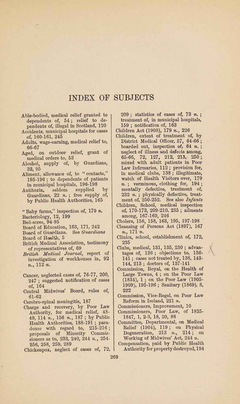 Able-bodied, medical relief granted to dependents of, 54; relief to de¬ pendents of, illegal in Scotland, 120 Accidents, municipal hospitals for cases of, 160-161, 245 Adults, wage-earning, medical relief to, 66-67 Aged, on outdoor relief, grant of medical orders to, 53 Alcohol, supply of, by Guardians, 32, 95 Aliment, allowance of, to “ contacts,” 195-196 ; to dependents of patients in municipal hospitals, 196-198 Antitoxin, seldom supplied by Guardians, 22 n. ; free supply of, by Public Health Authorities, 165 “Baby farms,” inspection of, 179 n. Bacteriology, 12, 199 Bed-sores, 94-95 Board of Education, 163, 171, 242 Board of Guardians. See Guardians Board of Health, 5 British Medical Association, testimony of representatives of, 69 British Medical Journal, report of investigation of workhouses in, 92 n., 112 n. Cancer, neglected cases of, 76-77, 200, 247 ; suggested notification of cases of, 164 Central Midwives’ Board, rules of, 61-62 Cerebro-spinal meningitis, 187 Charge and recovery, by Poor Law Authority, for medical relief, 48- 49, 114 n., 156 n., 187 ; by Public Health Authorities, 188-191 ; para¬ doxes with regard to, 215-216 ; proposals of Minority Commis¬ sioners as to, 233, 240, 244 n., 254- 256, 258, 259, 289 Chickenpox, neglect of cases of, 72, 209 ; statistics of cases of, 73 n. ; treatment of, in municipal hospitals, 159 ; notification of, 163 Children Act (1908), 179 n., 226 Children, extent of treatment of, by District Medical Officer, 57, 64-66 ; boarded out, inspection of, 64 n. ; neglect of illness and defects among, 65-66, 72, 127, 212, 213,- 250 ; mixed with adult patients in Poor Law Infirmaries, 112 ; provision for, in medical clubs, 138 ; illegitimate, watch of Health Visitors over, 179 n. ; verminous, clothing for, 194 ; mentally defective, treatment of, 232 n. ; physically defective, treat¬ ment of, 250-252. See also Infants Children, School, medical inspection of, 170-173, 209-210, 235 ; ailments among, 167-169, 246 Cholera, 156, 158, 163, 195, 197-198 Cleansing of Persons Act (1897), 167 n., 171 n. Clinics, school, establishment of, 172, 235 Clubs, medical, 131, 135, 230 ; advan¬ tages of, 136 ; objections to, 136- 141 ; cases not treated by, 138, 143- 144, 213 ; doctors of, 137-141 Commission, Royal, on the Health of Large Towns, 4 ; on the Poor Law (1834), 1 ; on the Poor Law (1905- 1909), 195-196 ; Sanitary (1869), 8, 222 Commission, Vice-Regal, on Poor Law Reform in Ireland, 221 n. Commissioners, Improvement, 10 Commissioners, Poor Law, of 1835- 1847, 1, 2-3, 18, 20, 86 Committee, Departmental, on Medical Relief (1904), 119; on Physical Degeneration, 213 n., 214; on Working of Midwives’ Act, 244 n. Compensation, paid by Public Health Authority for property destroyed, 194