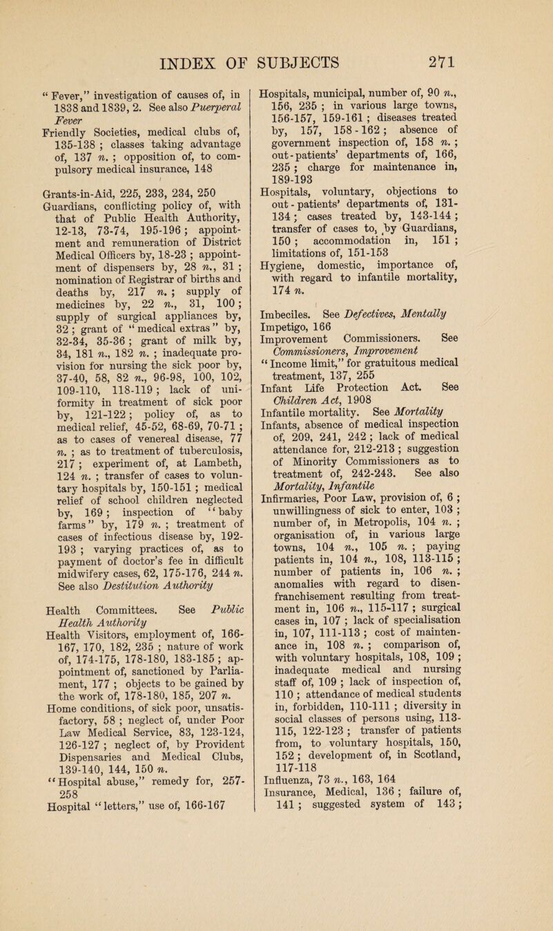 “ Fever,” investigation of causes of, in 1838 and 1839, 2. See also Puerperal Fever Friendly Societies, medical clubs of, 135-138 ; classes taking advantage of, 137 n. ; opposition of, to com¬ pulsory medical insurance, 148 / Grants-in-Aid, 225, 233, 234, 250 Guardians, conflicting policy of, with, that of Public Health Authority, 12-13, 73-74, 195-196 ; appoint¬ ment and remuneration of District Medical Officers by, 18-23 ; appoint¬ ment of dispensers by, 28 n., 31 ; nomination of Registrar of births and deaths by, 217 n. ; supply of medicines by, 22 n., 31, 100; supply of surgical appliances by, 32 ; grant of “ medical extras ” by, 32-34, 35-36; grant of milk by, 34, 181 n., 182 n. ; inadequate pro¬ vision for nursing the sick poor by, 37-40, 58, 82 n., 96-98, 100, 102, 109-110, 118-119 ; lack of uni¬ formity in treatment of sick poor by, 121-122; policy of, as to medical relief, 45-52, 68-69, 70-71 ; as to cases of venereal disease, 77 n. ; as to treatment of tuberculosis, 217 ; experiment of, at Lambeth, 124 n. ; transfer of cases to volun¬ tary hospitals by, 150-151 ; medical relief of school children neglected by, 169; inspection of “baby farms” by, 179 n. ; treatment of cases of infectious disease by, 192- 193 ; varying practices of, as to payment of doctor’s fee in difficult midwifery cases, 62, 175-176, 244 n. See also Destitution Authority Health Committees. See Public Health Authority Health Visitors, employment of, 166- 167, 170, 182, 235 ; nature of work of, 174-175, 178-180, 183-185 ; ap¬ pointment of, sanctioned by Parlia¬ ment, 177 ; objects to be gained by the work of, 178-180, 185, 207 n. Home conditions, of sick poor, unsatis¬ factory, 58 ; neglect of, under Poor Law Medical Service, 83, 123-124, 126-127 ; neglect of, by Provident Dispensaries and Medical Clubs, 139-140, 144, 150 n. “Hospital abuse,” remedy for, 257- 258 Hospital “letters,” use of, 166-167 Hospitals, municipal, number of, 90 n., 156, 235 ; in various large towns, 156-157, 159-161 ; diseases treated by, 157, 158 - 162 ; absence of government inspection of, 158 n. ; out-patients’ departments of, 166, 235 ; charge for maintenance in, 189-193 Hospitals, voluntary, objections to out - patients’ departments of, 131- 134; cases treated by, 143-144 ; transfer of cases to, by Guardians, 150 ; accommodation in, 151 ; limitations of, 151-153 Hygiene, domestic, importance of, with regard to infantile mortality, 174 n. i Imbeciles. See Defectives, Mentally Impetigo, 166 Improvement Commissioners. See Commissioners, Improvement “ Income limit,” for gratuitous medical treatment, 137, 255 Infant Life Protection Act. See Children Act, 1908 Infantile mortality. See Mortality Infants, absence of medical inspection of, 209, 241, 242 ; lack of medical attendance for, 212-213 ; suggestion of Minority Commissioners as to treatment of, 242-243. See also Mortality, Infantile Infirmaries, Poor Law, provision of, 6 ; unwillingness of sick to enter, 103 ; number of, in Metropolis, 104 n. ; organisation of, in various large towns, 104 n., 105 n. ; paying patients in, 104 n., 108, 113-115 ; number of patients in, 106 n. ; anomalies with regard to disen¬ franchisement resulting from treat¬ ment in, 106 n., 115-117 ; surgical cases in, 107 ; lack of specialisation in, 107, 111-113 ; cost of mainten¬ ance in, 108 n. ; comparison of, with voluntary hospitals, 108, 109 ; inadequate medical and nursing staff of, 109 ; lack of inspection of, 110 ; attendance of medical students in, forbidden, 110-111 ; diversity in social classes of persons using, 113- 115, 122-123 ; transfer of patients from, to voluntary hospitals, 150, 152 ; development of, in Scotland, 117-118 Influenza, 73 n., 163, 164 Insurance, Medical, 136 ; failure of, 141 ; suggested system of 143;