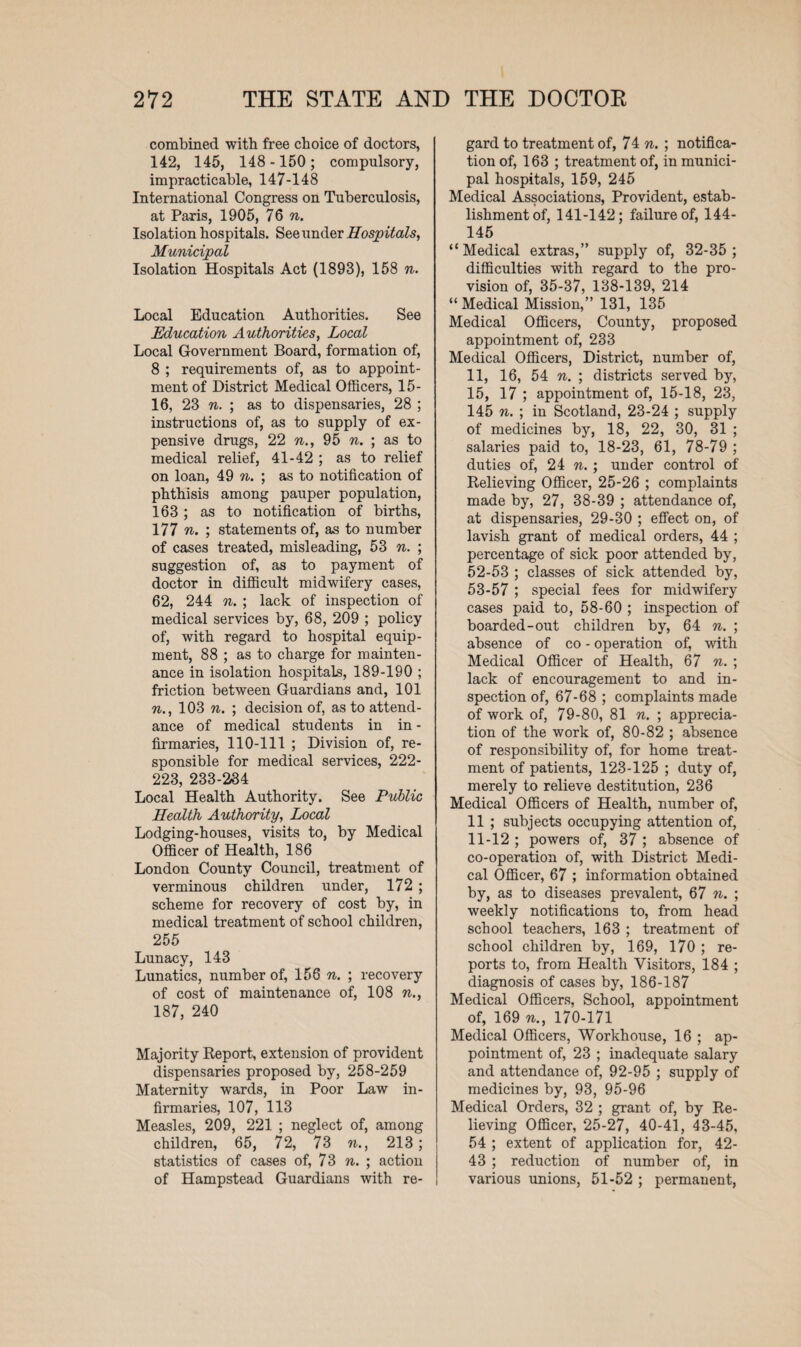combined with free choice of doctors, 142, 145, 148 -150 ; compulsory, impracticable, 147-148 International Congress on Tuberculosis, at Paris, 1905, 76 n. Isolation hospitals. See under Hosp itals, Municipal Isolation Hospitals Act (1893), 158 n. Local Education Authorities. See Education Authorities, Local Local Government Board, formation of, 8 ; requirements of, as to appoint¬ ment of District Medical Officers, 15- 16, 23 n. ; as to dispensaries, 28 ; instructions of, as to supply of ex¬ pensive drugs, 22 n., 95 n. ; as to medical relief, 41-42 ; as to relief on loan, 49 n. ; as to notification of phthisis among pauper population, 163 ; as to notification of births, 177 n. ; statements of, as to number of cases treated, misleading, 53 n. ; suggestion of, as to payment of doctor in difficult midwifery cases, 62, 244 n. ; lack of inspection of medical services by, 68, 209 ; policy of, with regard to hospital equip¬ ment, 88 ; as to charge for mainten¬ ance in isolation hospitals, 189-190 ; friction between Guardians and, 101 n., 103 n. ; decision of, as to attend¬ ance of medical students in in - firmaries, 110-111 ; Division of, re¬ sponsible for medical services, 222- 223, 233-234 Local Health Authority. See Public Health Authority, Local Lodging-houses, visits to, by Medical Officer of Health, 186 London County Council, treatment of verminous children under, 172 ; scheme for recovery of cost by, in medical treatment of school children, 255 Lunacy, 143 Lunatics, number of, 156 n. ; recovery of cost of maintenance of, 108 n., 187, 240 Majority Report, extension of provident dispensaries proposed by, 258-259 Maternity wards, in Poor Law in¬ firmaries, 107, 113 Measles, 209, 221 ; neglect of, among children, 65, 72, 73 n., 213 ; statistics of cases of, 73 n. ; action of Hampstead Guardians with re¬ gard to treatment of, 74 n. ; notifica¬ tion of, 163 ; treatment of, in munici¬ pal hospitals, 159, 245 Medical Associations, Provident, estab¬ lishment of, 141-142; failure of, 144- 145 “Medical extras,” supply of, 32-35; difficulties with regard to the pro¬ vision of, 35-37, 138-139, 214 “ Medical Mission,” 131, 135 Medical Officers, County, proposed appointment of, 233 Medical Officers, District, number of, 11, 16, 54 n. ; districts served by, 15, 17 ; appointment of, 15-18, 23, 145 n. ; in Scotland, 23-24 ; supply of medicines by, 18, 22, 30, 31 ; salaries paid to, 18-23, 61, 78-79 ; duties of, 24 n.; under control of Relieving Officer, 25-26 ; complaints made by, 27, 38-39 ; attendance of, at dispensaries, 29-30 ; effect on, of lavish grant of medical orders, 44 ; percentage of sick poor attended by, 52- 53 ; classes of sick attended by, 53- 57 ; special fees for midwifery cases paid to, 58-60 ; inspection of boarded-out children by, 64 n. ; absence of co - operation of, with Medical Officer of Health, 67 n. ; lack of encouragement to and in¬ spection of, 67-68 ; complaints made of work of, 79-80, 81 n. ; apprecia¬ tion of the work of, 80-82 ; absence of responsibility of, for home treat¬ ment of patients, 123-125 ; duty of, merely to relieve destitution, 236 Medical Officers of Health, number of, 11 ; subjects occupying attention of, 11-12 ; powers of, 37 ; absence of co-operation of, with District Medi¬ cal Officer, 67 ; information obtained by, as to diseases prevalent, 67 n. ; weekly notifications to, from head school teachers, 163 ; treatment of school children by, 169, 170 ; re¬ ports to, from Health Visitors, 184 ; diagnosis of cases by, 186-187 Medical Officers, School, appointment of, 169 n., 170-171 Medical Officers, Workhouse, 16 ; ap¬ pointment of, 23 ; inadequate salary and attendance of, 92-95 ; supply of medicines by, 93, 95-96 Medical Orders, 32 ; grant of, by Re¬ lieving Officer, 25-27, 40-41, 43-45, 54 ; extent of application for, 42- 43 ; reduction of number of, in various unions, 51-52 ; permanent,
