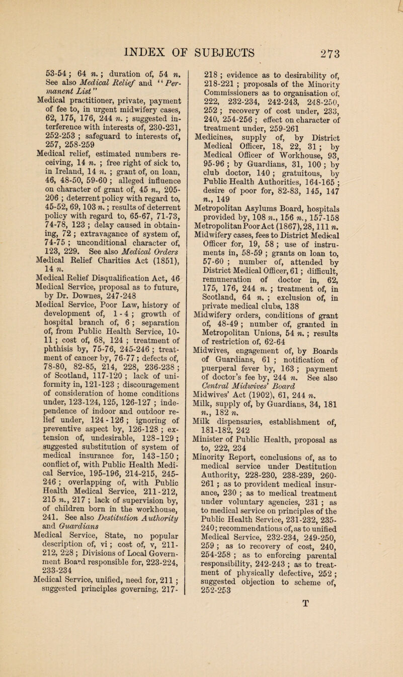 53-54; 64 n.; duration of, 54 n. See also Medical Relief and ‘ ‘ Per¬ manent List ” Medical practitioner, private, payment of fee to, in urgent midwifery cases, 62, 175, 176, 244 n. ; suggested in¬ terference with interests of, 230-231, 252-253 ; safeguard to interests of, 257, 258-259 Medical relief, estimated numbers re¬ ceiving, 14 n. ; free right of sick to, in Ireland, 14 n. ; grant of, on loan, 46, 48-50, 59-60 ; alleged influence on character of grant of, 45 n.7 205- 206 ; deterrent policy with regard to, 45-52, 69,103 n.; results of deterrent policy with regard to, 65-67, 71-73, 74-78, 123 ; delay caused in obtain¬ ing, 72 ; extravagance of system of, 74-75 ; unconditional character of, 123, 229. See also Medical Orders Medical Relief Charities Act (1851), 14 n. Medical Relief Disqualification Act, 46 Medical Service, proposal as to future, by Dr. Downes, 247-248 Medical Service, Poor Law, history of development of, 1 - 4 ; growth of hospital branch of, 6; separation of, from Public Health Service, 10- 11 ; cost of, 68, 124 ; treatment of phthisis by, 75-76, 245-246 ; treat¬ ment of cancer by, 76-77; defects of, 78-80, 82-85, 214, 228, 236-238 ; of Scotland, 117-120 ; lack of uni¬ formity in, 121-123 ; discouragement of consideration of home conditions under, 123-124,125, 126-127 ; inde¬ pendence of indoor and outdoor re¬ lief under, 124 -126 ; ignoring of preventive aspect by, 126-128 ; ex¬ tension of, undesirable, 128-129 ; suggested substitution of system of medical insurance for, 143-150 ; conflict of, with Public Health Medi¬ cal Service, 195-196, 214-215, 245- 246 ; overlapping of, with Public Health Medical Service, 211-212, 215 n., 217 ; lack of supervision by, of children born in the workhouse, 241. See also Destitution Authority and Ovurdians Medical Service, State, no popular description of, vi; cost of, v, 211 - 212, 228 ; Divisions of Local Govern¬ ment Board responsible for, 223-224, 233-234 Medical Service, unified, need for, 211 ; suggested principles governing, 217- 218 ; evidence as to desirability of, 218-221 ; proposals of the Minority Commissioners as to organisation of, 222, 232-234, 242-243, 248-250, 252 ; recovery of cost under, 233, 240, 254-256 ; effect on character of treatment under, 259-261 Medicines, supply of, by District Medical Officer, 18, 22, 31 ; by Medical Officer of Workhouse, 93, 95-96 ; by Guardians, 31, 100 ; by club doctor, 140; gratuitous, by Public Health Authorities, 164-165 ; desire of poor for, 82-83, 145, 147 n., 149 Metropolitan Asylums Board, hospitals provided by, 108 n., 156 n., 157-158 Metropolitan Poor Act (1867),28, 111 n. Midwifery cases, fees to District Medical Officer for, 19, 58 ; use of instru¬ ments in, 58-59 ; grants on loan to, 57-60 ; number of, attended by District Medical Officer, 61; difficult, remuneration of doctor in, 62, 175, 176, 244 n. ; treatment of, in Scotland, 64 n. ; exclusion of, in private medical clubs, 138 Midwifery orders, conditions of grant of, 48-49 ; number of, granted in Metropolitan Unions, 54 n.; results of restriction of, 62-64 Midwives, engagement of, by Boards of Guardians, 61 ; notification of puerperal fever by, 163 ; payment of doctor’s fee by, 244 n. See also Central Midwives' Board Midwives’ Act (1902), 61, 244 n. Milk, supply of, by Guardians, 34, 181 n.y 182 n. Milk dispensaries, establishment of, 181-182, 242 Minister of Public Health, proposal as to, 222, 234 Minority Report, conclusions of, as to medical service under Destitution Authority, 228-230, 238-239, 260- 261 ; as to provident medical insur¬ ance, 230 ; as to medical treatment under voluntary agencies, 231 ; as to medical service on principles of the Public Health Service, 231-232, 235- 240; recommendations of, as to unified Medical Service, 232-234, 249-250, 259 ; as to recovery of cost, 240, 254-258 ; as to enforcing parental responsibility, 242-243 ; as to treat¬ ment of physically defective, 252 ; suggested objection to scheme of, 252-253 T