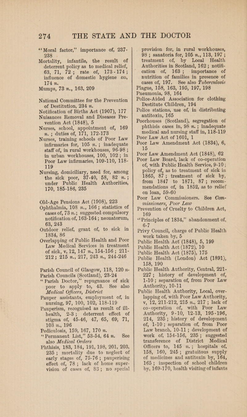 “Moral factor,” importance of, 237- 238 Mortality, infantile, the result of deterrent policy as to medical relief, 63, 71, 72 ; rate of, 173 - 174 ; influence of domestic hygiene on, 174 n. Mumps, 73 n., 163, 209 National Committee for the Prevention of Destitution, 234 n. Notification of Births Act (1907), 177 Nuisances Removal and Diseases Pre¬ vention Act (1848), 5 Nurses, school, appointment of, 169 n. ; duties of, 171, 172-173 Nurses, training schools of Poor Law infirmaries for, 105 n. ; inadequate staff of, in rural workhouses, 96-98 ; in urban workhouses, 100, 102 ; in Poor Law infirmaries, 109-110, 118- 119 Nursing, domiciliary, need for, among the sick poor, 37-40, 58, 82 n. ; under Public Health Authorities, 170, 185-186, 235 Old-Age Pensions Act (1908), 223 Ophthalmia, 108 n., 166; statistics of cases of, 73 n.; suggested compulsory notification of, 163-164 ; neonatorum, 63, 243 Outdoor relief, grant of, to sick in 1834, 86 Overlapping of Public Health and Poor Law Medical Services in treatment of sick, v, 12, 147 n., 154-156 ; 211- 212; 215 n., 217, 243 n., 244-246 Parish Council of Glasgow, 118, 120 w* Parish Councils (Scotland), 23-24 “ Parish Doctor,” repugnance of sick poor to apply to, 43. See also Medical Officers, District Pauper assistants, employment of, in nursing, 97, 100, 102, 118-119 Pauperism, recognised as result of ill- health, 2-3 ; deterrent effect of stigma of, 45-46, 47, 65, 69, 71, 103 n., 196 Pediculosis, 159, 167, 170 n. “Permanent List,” 53-54, 64 n. See also Medical Orders Phthisis, 183, 184, 191, 198, 201, 203, 235 ; mortality due to neglect of early stages of, 75-76 ; pauperising effect of, 78 ; lack of home super¬ vision of cases of, 83 ; no special provision for, in rural workhouses, 98 ; sanatoria for, 105 n., 113, 197 ; treatment of, by Local Health Authorities in Scotland, 162 ; notifi¬ cation of, 163 ; importance of nutrition of families in presence of cases of, 197. See also Tuberculosis Plague, 158, 163, 195, 197, 198 Pneumonia, 98, 164 Police-Aided Association for clothing Destitute Children, 194 Police stations, use of, in distributing antitoxin, 165 Poorhouses (Scotland), segregation of phthisis cases in, 98 n. ; inadequate medical and nursing staff in, 118-119 Poor Law Act of 1601, 1 Poor Law Amendment Act (1834), 6, 15 Poor Law Amendment Act (1848), 62 Poor Law Board, lack of co-operation of, with Public Health Service, 9-10 ; policy of, as to treatment of sick in 1865, 87 ; treatment of sick by, from 1847 to 1871, 87 ; recom¬ mendations of, in 1852, as to relief on loan, 59-60 Poor Law Commissioners. See Com¬ missioners, Poor Law Prevention of Cruelty to Children Act, 169 “Principles of 1834,” abandonment of, 6-7 Privy Council, charge of Public Health work taken by, 5 Public Health Act (1848), 5, 199 Public Health Act (1872), 10 Public Health Act (1875), 175 Public Health (London) Act (1891), 158, 190 Public Health Authority, Central, 221- 227; history of development of, 1-10 ; separation of, from Poor Law Authority, 10-11 Public Health Authority, Local, over¬ lapping of, with Poor Law Authority, v, 12, 211-212, 215 n., 217 ; lack of co-operation of, with Poor Law Authority, 9-10, 12-13, 195-196, 214, 235 ; history of development of, 1-10 ; separation of, from Poor Law branch, 10-11 ; development of work of, 154-156, 235 ; suggested transference of District Medical Officers to, 145 n. ; hospitals of, 158, 160, 245 ; gratuitous supply of medicines and antitoxin by, 164, 165 ; inspection of school children by, 169-170, health visiting of infants