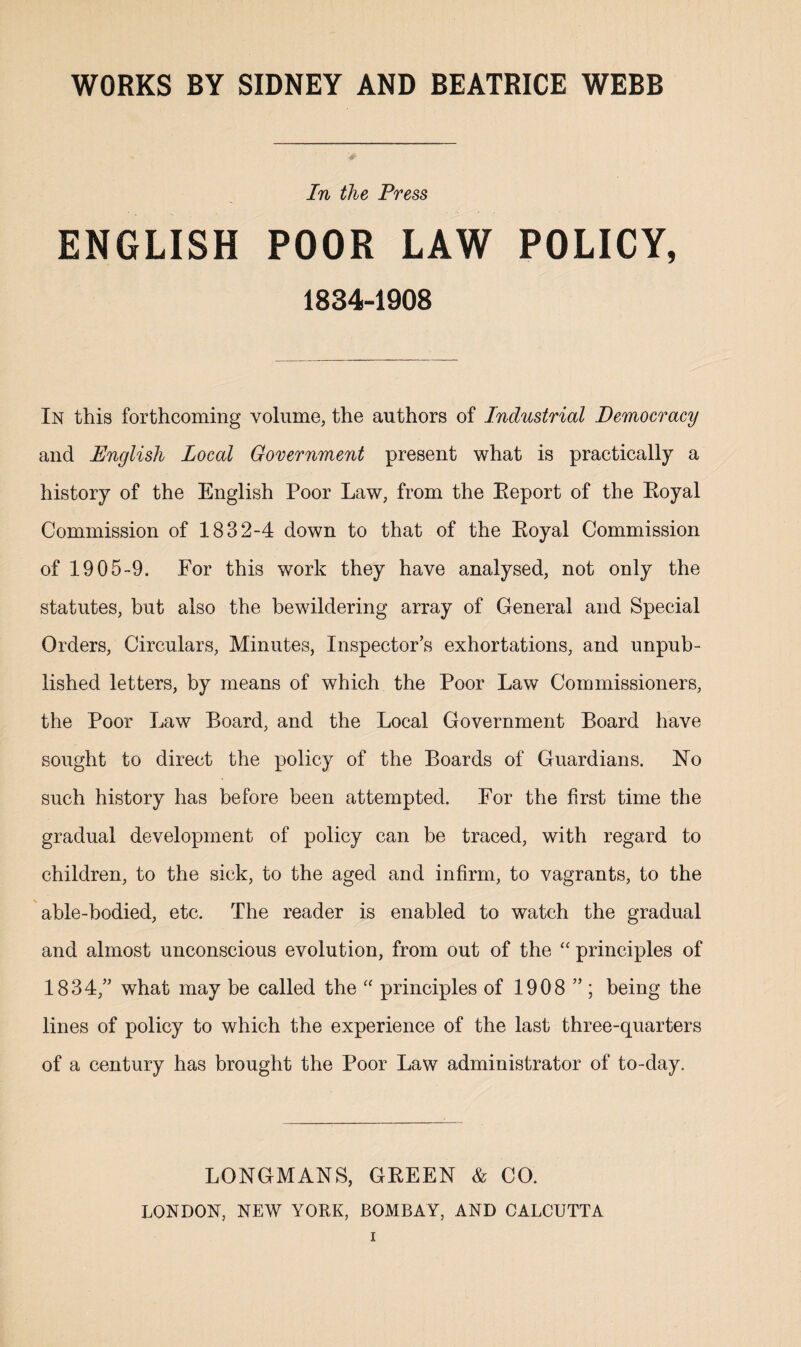 In the Press ENGLISH POOR LAW POLICY, 1834-1908 In this forthcoming volume, the authors of Industrial Democracy and English Local Government present what is practically a history of the English Poor Law, from the Report of the Royal Commission of 1832-4 down to that of the Royal Commission of 1905-9. For this work they have analysed, not only the statutes, but also the bewildering array of General and Special Orders, Circulars, Minutes, Inspector’s exhortations, and unpub¬ lished letters, by means of which the Poor Law Commissioners, the Poor Law Board, and the Local Government Board have sought to direct the policy of the Boards of Guardians. Ho such history has before been attempted. For the first time the gradual development of policy can be traced, with regard to children, to the sick, to the aged and infirm, to vagrants, to the able-bodied, etc. The reader is enabled to watch the gradual and almost unconscious evolution, from out of the “ principles of 1834,” what may be called the “ principles of 1908 ” ; being the lines of policy to which the experience of the last three-quarters of a century has brought the Poor Law administrator of to-day. LONGMANS, GREEN & CO. LONDON, NEW YORK, BOMBAY, AND CALCUTTA