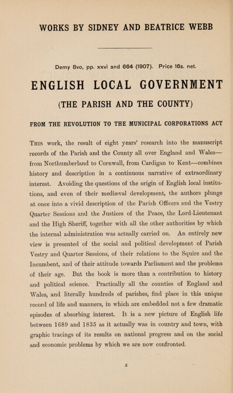 Demy 8vo, pp. xxvi and 664 (1907). Price 16s. net. ENGLISH LOCAL GOVERNMENT (THE PARISH AND THE COUNTY) FROM THE REVOLUTION TO THE MUNICIPAL CORPORATIONS ACT This work, the result of eight years’ research into the manuscript records of the Parish and the County all over England and Wales— from Northumberland to Cornwall, from Cardigan to Kent—combines history and description in a continuous narrative of extraordinary interest. Avoiding the questions of the origin of English local institu¬ tions, and even of their mediaeval development, the authors plunge at once into a vivid description of the Parish Officers and the Vestry Quarter Sessions and the Justices of the Peace, the Lord-Lieutenant and the High Sheriff, together with all the other authorities by which the internal administration was actually carried on. An entirely new view is presented of the social and political development of Parish Vestry and Quarter Sessions, of their relations to the Squire and the Incumbent, and of their attitude towards Parliament and the problems of their age. But the book is more than a contribution to history and political science. Practically all the counties of England and Wales, and literally hundreds of parishes, find place in this unique record of life and manners, in which are embedded not a few dramatic episodes of absorbing interest. It is a new picture of English life between 1689 and 1835 as it actually was in country and town, with graphic tracings of its results on national progress and on the social and economic problems by which we are now confronted.