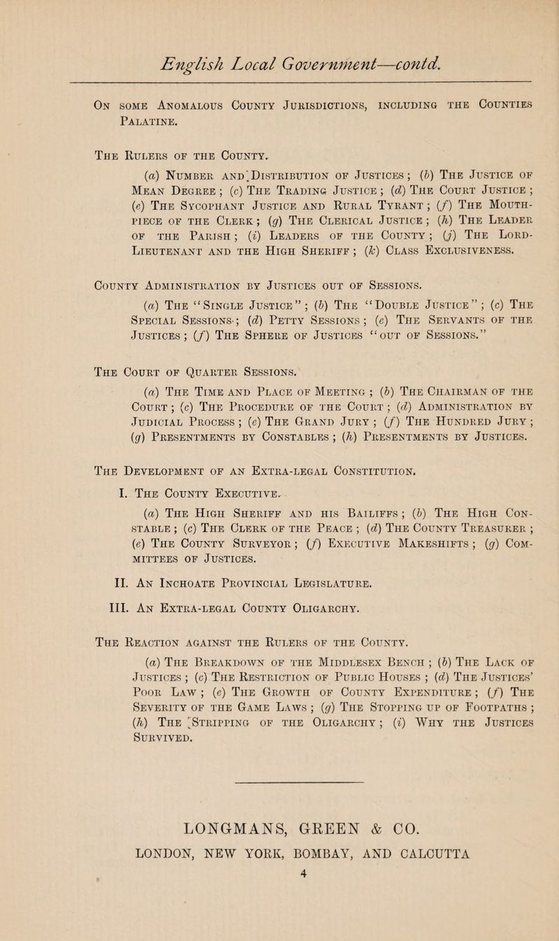 On some Anomalous County Jurisdictions, including the Counties Palatine. The Rulers of the County. (a) Number and .Distribution of Justices; (b) The Justice of Mean Degree ; (c) The Trading Justice ; (d) The Court Justice ; (e) The Sycophant Justice and Rural Tyrant ; (/) The Mouth¬ piece of the Clerk; (g) The Clerical Justice; (h) The Leader of the Parish ; (i) Leaders of the County ; (j) The Lord- Lieutenant and the High Sheriff ; (Jc) Class Exclusiveness. County Administration by Justices out of Sessions. (a) The “Single Justice”; (b) The “Double Justice”; (c) The Special Sessions- ; (e?) Petty Sessions ; (e) The Servants of the Justices; (/) The Sphere of Justices “out of Sessions.” The Court of Quarter Sessions. (a) The Time and Place of Meeting ; (b) The Chairman of the Court ; (c) The Procedure of the Court ; (d) Administration by Judicial Process ; (e) The Grand Jury ; (/) The Hundred Jury ; (g) Presentments by Constables ; (h) Presentments by Justices. The Development of an Extra-legal Constitution. I. The County Executive. (a) The High Sheriff and his Bailiffs ; (b) The High Con¬ stable ; (c) The Clerk of the Peace ; {d) The County Treasurer ; (e) The County Surveyor ; (/) Executive Makeshifts ; (g) Com¬ mittees of Justices. II. An Inchoate Provincial Legislature. III. An Extra-legal County Oligarchy. The Reaction against the Rulers of the County. (a) The Breakdown of the Middlesex Bench ; (6) The Lack of Justices ; (c) The Restriction of Public Houses ; {d) The Justices’ Poor Law ; (e) The Growth of County Expenditure ; (/) The Severity of the Game Laws ; (g) The Stopping up of Footpaths ; (h) The 'Stripping of the Oligarchy ; (i) Why the Justices Survived. LONGMANS, GREEN & CO. LONDON, NEW YORK, BOMBAY, AND CALCUTTA