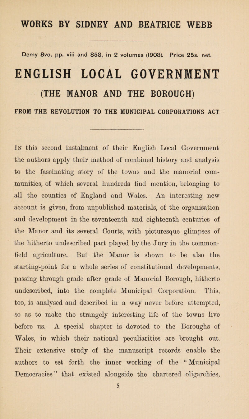 Demy 8vo, pp. viii and 858, in 2 volumes (1908). Price 25s. net. ENGLISH LOCAL GOVERNMENT (THE MANOR AND THE BOROUGH) FROM THE REVOLUTION TO THE MUNICIPAL CORPORATIONS ACT In this second instalment of their English Local Government the authors apply their method of combined history and analysis to the fascinating story of the towns and the manorial com¬ munities, of which several hundreds find mention, belonging to all the counties of England and Wales. An interesting new account is given, from unpublished materials, of the organisation and development in the seventeenth and eighteenth centuries of the Manor and its several Courts, with picturesque glimpses of the hitherto undescribed part played by the J ury in the common- field agriculture. But the Manor is shown to be also the starting-point for a whole series of constitutional developments, passing through grade after grade of Manorial Borough, hitherto undescribed, into the complete Municipal Corporation. This, too, is analysed and described in a way never before attempted, so as to make the strangely interesting life of the towns live before us. A special chapter is devoted to the Boroughs of Wales, in which their national peculiarities are brought out. Their extensive study of the manuscript records enable the authors to set forth the inner working of the “ Municipal Democracies ” that existed alongside the chartered oligarchies,