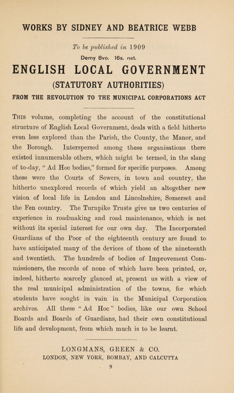 To be published in 1909 Demy 8vo. 16s. net. ENGLISH LOCAL GOVERNMENT (STATUTORY AUTHORITIES) FROM THE REVOLUTION TO THE MUNICIPAL CORPORATIONS ACT This volume, completing the account of the constitutional structure of English Local Government, deals with a field hitherto even less explored than the Parish, the County, the Manor, and the Borough. Interspersed among these organisations there existed innumerable others, which might be termed, in the slang of to-day, “ Ad Hoc bodies,” formed for specific purposes. Among these were the Courts of Sewers, in town and country, the hitherto unexplored records of which yield an altogether new vision of local life in London and Lincolnshire, Somerset and the Fen country. The Turnpike Trusts give us two centuries of experience in roadmaking and road maintenance, which is not without its special interest for our own day. The Incorporated Guardians of the Poor of the eighteenth century are found to have anticipated many of the devices of those of the nineteenth and twentieth. The hundreds of bodies of Improvement Com¬ missioners, the records of none of which have been printed, or, indeed, hitherto scarcely glanced at, present us with a view of the real municipal administration of the towns, for which students have sought in vain in the Municipal Corporation archives. All these “ Ad Hoc ” bodies, like our own School Boards and Boards of Guardians, had their own constitutional life and development, from which much is to be learnt. LONGMANS, GREEN & CO. LONDON, NEW YORK, BOMBAY, AND CALCUTTA